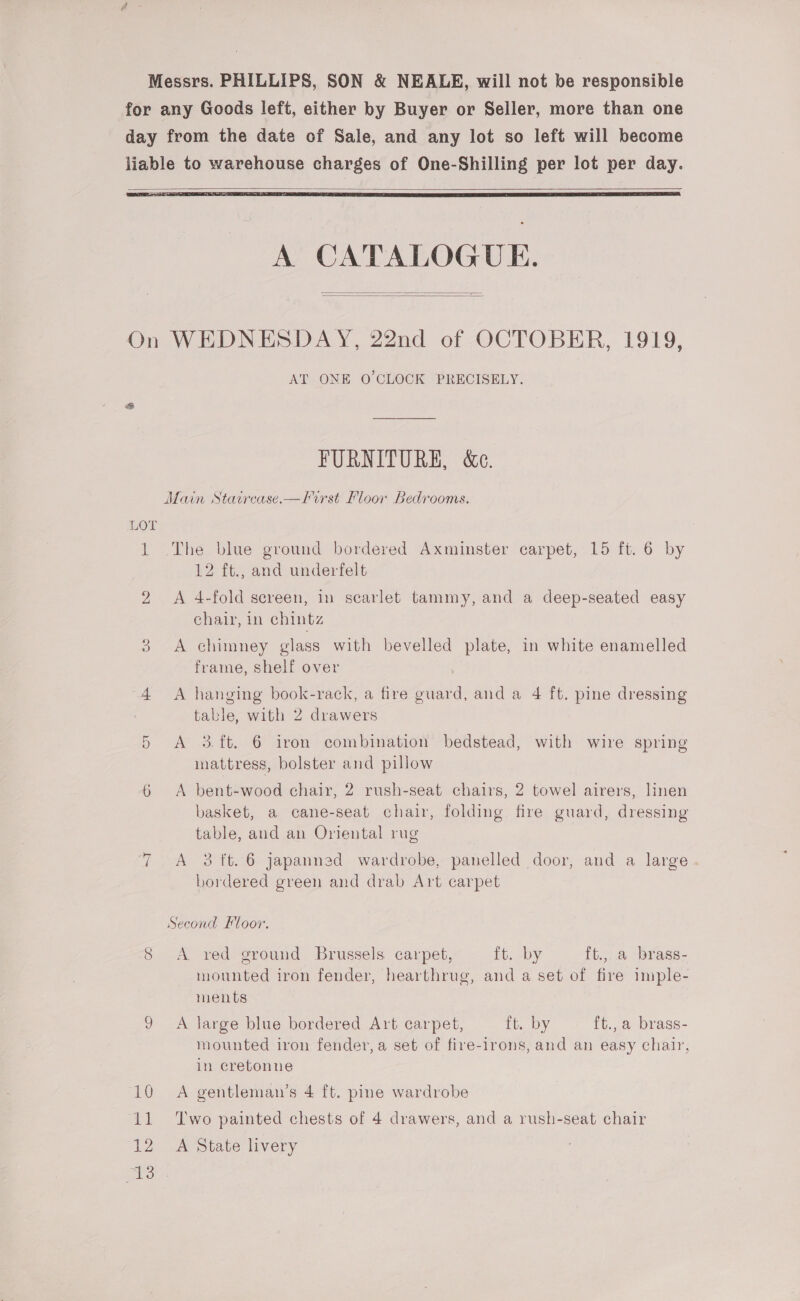 Messrs. PHILLIPS, SON &amp; NEALE, will not be responsible for any Goods left, either by Buyer or Seller, more than one day from the date of Sale, and any lot so left will become liable to warehouse charges of One-Shilling per lot per day.    A CATALOGUE.   On WEDNESDAY, 22nd of OCTOBER, 1919, AT ONE O'CLOCK PRECISELY. FURNITURE, &amp;e. Main Statirease.—lirst Floor Bedrooms. LOT  1 The blue ground bordered Axminster carpet, 15 ft. 6 by 12 ft., and underfelt 2 &lt;A 4-fold screen, in scarlet tammy, and a deep-seated easy chair, in chintz A chimney glass with bevelled plate, in white enamelled frame, shelf over “4 A hanging book-rack, a fire guard, and a 4 ft. pine dressing table, with 2 drawers 5 A 3.ft. 6 iron combination bedstead, with wire spring mattress, bolster and pillow 6 A bent-wood chair, 2 rush-seat chairs, 2 towel airers, linen basket, a cane-seat chair, folding fire guard, dressing table, and an Oriental rug 7 A 23 ft. 6 japanned wardrobe, panelled door, and a large bordered green and drab Art carpet Second Floor. 8 A red ground Brussels carpet, it. by ft., a brass- mounted iron fender, hearthrug, and a set of fire imple- ments 9 A large blue bordered Art carpet, ft. by ft.,a brass- mounted iron fender, a set of fire-irons, and an easy chair, in eretonne 10 A gentleman’s 4 ft. pine wardrobe 11 ‘Two painted chests of 4 drawers, and a rush-seat chair 12 A State livery