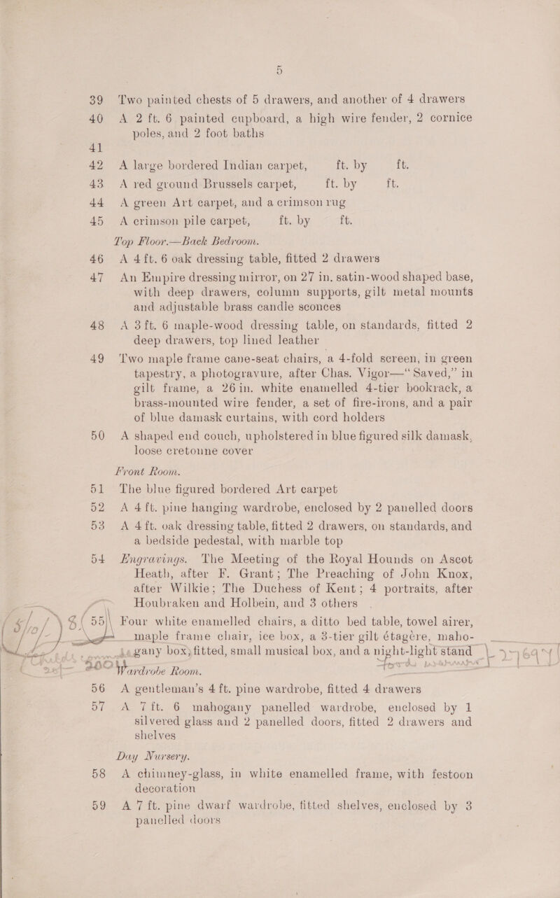  40 &lt;A 2 ft. 6 painted cupboard, a high wire fender, 2 cornice poles, and 2 foot baths 41 42 A large bordered Indian carpet, ft. by ft. 43. A red ground Brussels carpet, ft. by ft. 44 A green Art carpet, aud a crimson rug 45 A crimson pile carpet, ft. by ft. Lop Floor.—Back Bedroom. 46 &lt;A 4ft.6 oak dressing table, fitted 2 drawers 47 An Empire dressing mirror, on 27 in, satin-wood shaped base, with deep drawers, column supports, gilt metal mounts and adjustable brass candle sconces 48 &lt;A 3ft. 6 maple-wood dressing table, on standards, fitted 2 deep drawers, top lined leather 49 ‘Iwo maple frame cane-seat chairs, a 4-fold screen, in green tapestry, a photogravure, after Chas. Vigor—“ Saved,” in gilt frame, a 26in. white enamelled 4-tier bookrack, a brass-mounted wire fender, a set of fire-irons, and a pair of blue damask curtains, with cord holders 50 A shaped end couch, upholstered in blue figured silk damask, loose cretoune cover Front Room. 51 The blue figured bordered Art carpet 53 A 4ft. oak dressing table, fitted 2 drawers, on standards, and a bedside pedestal, with marble top 54 Engravings. The Meeting of the Royal Hounds on Ascot Heath, after F. Grant; The Preaching of John Knox, after Wilkie; The Duchess of Kent; 4 portraits, after Houbraken and Holbein, and 3 others Four white enamelled chairs, a awe bed table, towel airer, _maple frame chair, ice box, a 3-tier gilt étagere, maho-  Pay BOC Shes ‘drobe Room. bi 56 A en s 4 ft. pine wardrobe, fitted 4 es 57 A 7ft. 6 mahogany panelled wardrobe, enclosed by 1 ease glass aud 2 panelled doors, fitted 2 drawers and shelves Day Nursery. 58 A chimney-glass, in white enamelled frame, with festoon decoration 59 A 7 ft. pine dwarf wardrobe, titted shelves, enclosed by 3 panelled doors