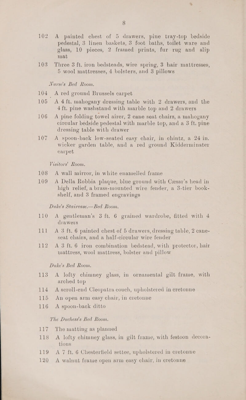 102 A painted chest of 5 drawers, pine tray-top bedside pedestal, 3 linen baskets, 3 foot baths, toilet ware and glass, 10 pieces, 2 framed prints, fur rug and_ slip mat 103 Three 3 ft. iron bedsteads, wire spring, 3 hair mattresses, 5 wool mattresses, 4 bolsters, and 3 pillows Nurses Bed Room. 104 A red ground Brussels carpet 105 A 4 ft. mahogany dressing table with 2 drawers, and the 4 ft. pine washstand with marble top and 2 drawers 106 A pine folding towel airer, 2 cane seat chairs, a mahogany circular bedside pedestal with marble top, and a 3 ft. pine dressing table with drawer 107 A spoon-back low-seated easy chair, in chintz, a 24 in. wicker garden table, and a red ground Kidderminster carpet Visetors’ Room. 108 A wall mirror, in white enamelled frame 109 A Della Robbia plaque, blue ground with Czesar’s head in high relief, a brass-mounted wire fender, a 3-tier book- shelf, and 3 framed engravings Dukes Staircase.—Bbed Room. 110 A gentleman’s 3 ft. 6 grained wardrobe, fitted with 4 drawers lil A 3 ft. 6 painted chest of 5 drawers, dressing table, 2 cane- seat chairs, and a half-cirecular wire fender 112 A 3 ft. 6 iron combination bedstead, with protector, hair mattress, wool mattress, bolster and pillow Dukes Bed Room. 113 A lofty chimney glass, in ornamental gilt frame, with arched top 114 Ascroll-end Cleopatra couch, upholstered in cretonne 115 An open arm easy chair, in cretonne 116 <A spoon-back ditto The Duchess’s Bed Room. 117 The matting as planned 118 A lofty chimney glass, in gilt frame, with festoon decora- tions 119 <A 7 ft. 6 Chesterfield settee, upholstered in cretonne 120 A walnut frame open arm easy chair, in cretonne