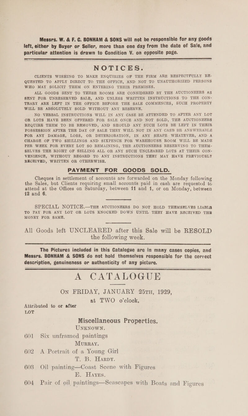 Messrs. W. &amp; F. C. BONHAM &amp; SONS will not be responsible for any goods left, either by Buyer or Seller, more than one day from the date of Sale, and particular attention is drawn to Condition V. on epposite page.   NOTICES. CLIENTS WISHING TO MAKE ENQUIRIES OF THE FIRM ARE RESPECTFULLY RE- QUESTED TO APPLY DIRECT TO THE OFFICE, AND NOT TO UNAUTHORIZED PERSONS WHO MAY SOLICIT THEM ON ENTERING THEIR PREMISES. ALL GOODS SENT TO THESE ROOMS ARE CONSIDERED BY THE AUCTIONEERS A§ SENT FOR UNRESERVED SALE, AND UNLESS WRITTEN INSTRUCTIONS TO THE CON- TRARY ARE LEFT IN THE OFFICE BEFORE THE SALE COMMENCES, SUCH PROPERTY WILL BE ABSOLUTELY SOLD WITHOUT ANY RESERVE. NO VERBAL INSTRUCTIONS WILL IN ANY CASE BE ATTENDED TO AFTER ANY LOT OR LOTS HAVE BEEN OFFERED FOR SALE ONCE AND NOT SOLD, THE AUCTIONEERS REQUIRE THEM TO BE REMOVED, AND SHOULD ANY SUCH LOTS BE LEFT IN THEIR POSSESSION AFTER THE DAY OF SALE THEY WILL NOT IN ANY CASB BE ANSWERABLE FOR ANY DAMAGE, LOSS, OR DETERIORATION, IN ANY SHAPE WHATEVER, AND A CHARGE OF TWO SHILLINGS AND SIXPENCE FOR WAREHOUSE ROOM WILL BE MADE PER WEEK FOR EVERY LOT §0 REMAINING, THE AUCTIONEERS RESERVING TO THEM- SELVES THE RIGHT OF SELLING ALL OR ANY SUCH UNCLEARED LOTS AT THEIR CON- VENIENCE, WITHOUT REGARD TO ANY INSTRUCTIONS THEY MAY HAVE PREVIOUSLY RECEIVED, WRITTEN OR OTHERWISE. PAYMENT FOR GOODS SOLD. Cheques in settlement of accounts are forwarded on the Monday following the Sales, but Clients requiring small accounts paid in cash are requested to attend at the Offices on Saturday, between 11 and 1, or on Monday, between 12 and 6.  SPECIAL NOTICE.—tTHE AUCTIONEERS DO NOT HOLD THEMSELVES LIABLE TO PAY FOR ANY LOT OR LOTS KNOCKED DOWN UNTIL THEY HAVE RECEIVED THE MONEY FOR SAME, All Goods left UNCLEARED after this Sale will be RESOLD the following week.   The Pictures included in this Catalogue are in many cases copies, and Messrs. BONHAM &amp; SONS do not hold themselves responsible for the corvect description, genuineness or authenticity of any picture. \ CATALOGUE On FRIDAY, JANUARY 257TH, 1929, at TWO o'clock,   Attributed to or after LOT Miscellaneous Properties. UNKNOWN. 601 Six unframed paintings MurRRAY. 602 A Portrait of a Young Girl i iB ELARpY. 603 Oil painting—Coast Scene with Figures Ei, Hayes. 604 Pair of oil paintings—Seascapes with Boats and Figures