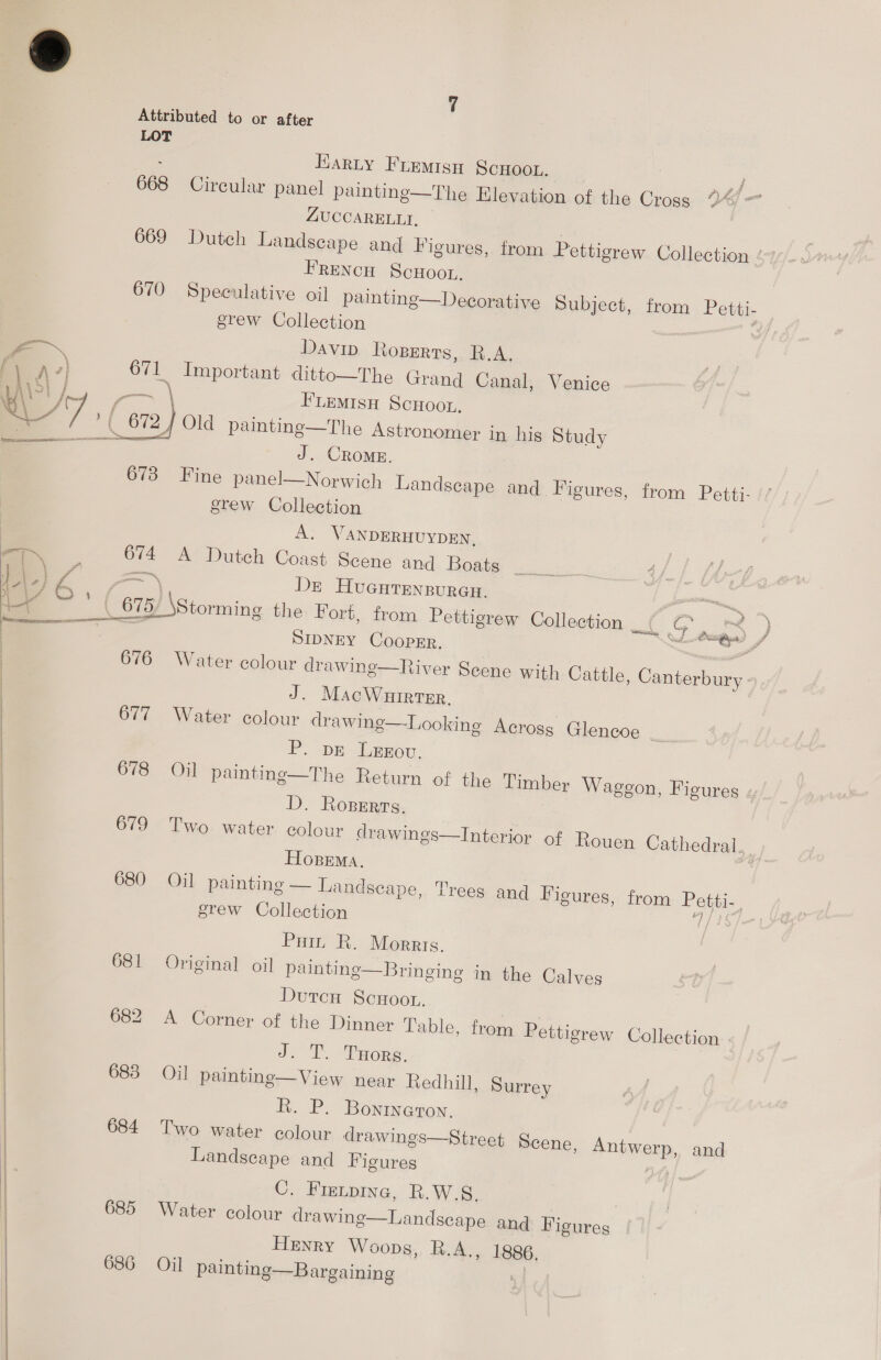  Attributed to or after 668 Circular panel painting—The Elevation of the Cross ZUCCARELLI, Davip Roperts, R.A. h Important ditto—The Grand Canal, Venice z ¢™ ‘ . CROME. 673 Fine panel—Norwich Landscape and Figures, from Petti- erew Collection A. WANDERHUYDEN, 674 A Dutch Coast Scene and Boats _ —~ DE HUGHTENBURGH. ar ae ae t/t mn * i , J SIDNEY COOPER. al 676 Water colour drawing—River Scene with Cattle, Canterbury : J. MacWuirter. 677 Water colour drawing—Looking Across Glencoe _ P. DE LeEEou, 678 Oil painting—The Return of the Timber Waggon, Figures « D. Ropers. 679 Two water colour drawings—Interior of Rouen Cathedral. HOBEMA. \ 680 Oil painting — Landscape, Trees and Figures, from Posie, erew Collection Pat R. Morris. 681 Original oil paintinge—Bringing in the Calves DutcH SCHOOL. 682 A Corner of the Dinner Table, from Pettigrew Collection J. T.. THorg. 683 Oil paintng—View near Redhill, Surrey R. P. Bonineton. 684 Two water colour drawings—Street Scene, ATHWAND, and Landscape and Figures C, Fietpine, R.W.S8, 685 Water colour drawing—Landscape and Figures Henry Woops, R.A., 1886. 686 Oil painting—Bargaining