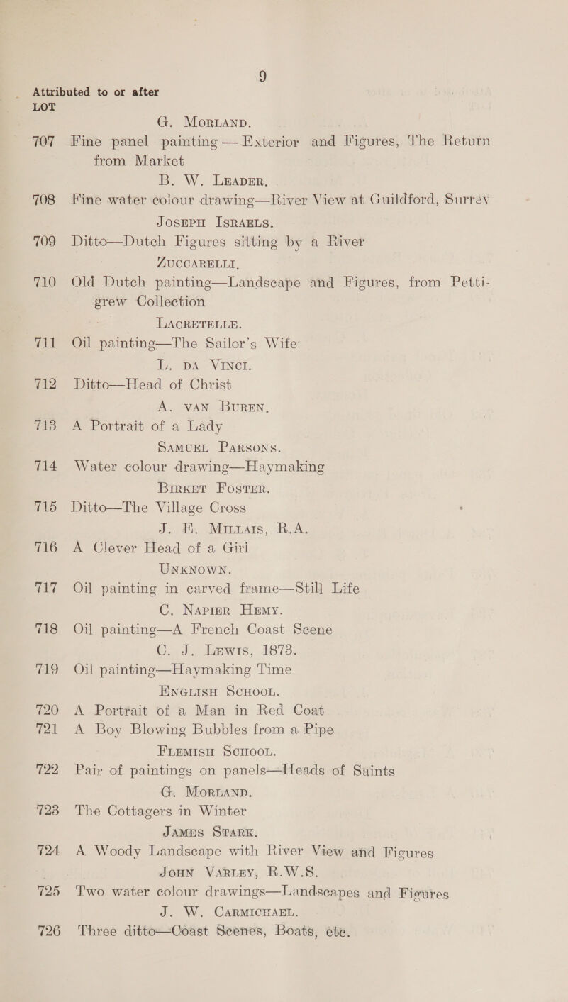 707 708 709 710 711 712 7138 714 715 716 og 718 719 720 721 723 724 725 726 G. Moranp. . Fine panel painting — Exterior and Figures, The Return from Market B. W. LEADER. Fine water colour drawing—River View at Guildford, Surrey JOSEPH ISRAELS. Ditto—Dutch Figures sitting by a River ZUCCARELLI, Old Dutch painting—Landseape and Figures, from Petti- erew Collection ee LACRETELLE. Oil painting—The Sailor’s Wife L. DA VINCI. Ditto—Head of Christ A. vAN BUREN, A Portrait of a Lady SAMUEL PARSONS. Water colour drawing—Haymaking BirKet FOSTER. Ditto—The Village Cross Jae Ars. Ae A Clever Head of a Girl UNKNOWN. Oil painting in carved frame—Still Life C. Naprer HeEmy. Oil paintinge—A French Coast Scene C.ad, ewes, 18738. Oil paintinge—Haymaking Time ENGLISH SCHOOL. A Portrait of a Man in Red Coat A Boy Blowing Bubbles from a Pipe FLEMISH SCHOOL. Pair of paintings on panels—Heads of Saints G. Moruanp. The Cottagers in Winter JAMES STARK, A Woody Landscape with River View and Figures JOHN VaRLEY, R.W.S. Two water colour drawings—Landsecapes and Fieures J. W. CARMICHAEL. Three ditto—Coast Scenes, Boats, ete,