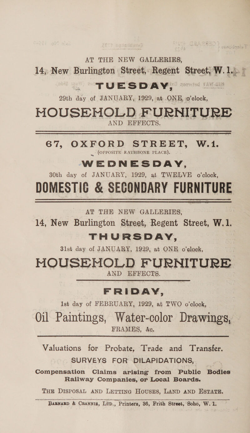 AT THE NEW GALLERIES, 14; New Burlington : Street, Recent Street, W. 1... > _ TUESDAY, Bus 29th day of JANUARY, 1929, at ONE, o'clock, MOUSEHOLD FURNITURE AND EFFECTS.  67, OXFORD STREET, W.1. ., (OPPOSITE RATHBONE PEACH). . WEDNESDAY, 30th day of JANUARY, 1929, at TWELVE o'clock, DOMESTIC &amp; SECONDARY FURNITURE AT THE NEW GALLERIBS, 14, New Burlington Street, Regent Street, W.1. THURSDAY, 3ilst day of JANUARY, 1929, at ONE o’elock, MOUSEMHOLD FURNITURE AND EFFECTS.  FRIDAY, Ist day of FEBRUARY, 1929, at TWO o'clock, Oil Paintings, Water-color Drawings, FRAMES, &amp;c. Valuations for Probate, Trade and Transfer. SURVEYS FOR DILAPIDATIONS,. Compensation Claims arising from Publie Bodies Railway Companies, or Local Boards. THE DISPOSAL AND LETTING HOUSES, LAND AND ESTATE. BARNARD &amp; CRANNIB, Lip., Printers, 36, Frith Street, ‘Soho, W. 1.