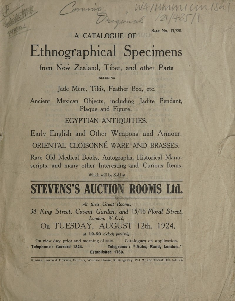 ras Le) Sate No. 13,720.  A CATALOGUE OF Ethnographical Specimens from New Zealand, Tibet, and other Parts INCLUDING Jade Mere, Tikis, Feather Box, etc. Ancient Mexican Objects, including Jadite Pendant, | Plaque and Figure. EGYPTIAN ANTIQUITIES. Early English and Other Weapons and Armour. ORIENTAL CLOISONNE WARE AND BRASSES. Rare Old Medical Books, Autographs, Historical Manu- eepts. and many other Interesting and Curious Items. Which will be Sold at . STEVENS’S AUCTION ROOMS Ltd. At their Great oie, | 38 fina Street, Covent Garden, and 15/16 Floral Street, London, W.C.2, On TUESDAY, AUGUST 12th, 1924, at 12.30 o'clock precisely,  ‘ On view day prior and morning of sale. Catalogues on application. _ Telephone : Gerrard 1824. Telegrams : “* Auks, Rand, London.’’ Established 1760. KIDDLE, Smith &amp; Durrus, Printers, Windsor House, 83 Kingsway, W.C.2 ; and Forest Hill, S.E.23.