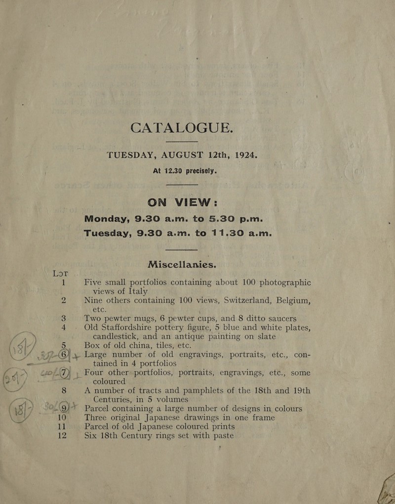 Liat CATALOGUE. TUESDAY, AUGUST 12th, 1924. At 12.30 precisely. ON VIEW: Monday, 9.30 a.m. to 5.30 p.m. Tuesday, 9.30 a.m. to 11.30 a.m. Miscellanies. Five small portfolios containing about 100 photographic views of Italy Nine others containing 100 views, Switzerland, Belgium, etc. Two pewter mugs, 6 pewter cups, and 8 ditto saucers Old Staffordshire pottery figure, 5 blue and white plates, candlestick, and an antique painting on slate Box of old china, tiles, etc. Large number of old engravings, portraits, etc., con- tained in 4 portfolios coloured . A number of tracts and pamphlets of the 18th and 19th Centuries, in 5 volumes Parcel containing a large number of designs in colours Three original Japanese drawings in one frame Parcel of old Japanese coloured prints Six 18th Century rings set with paste 