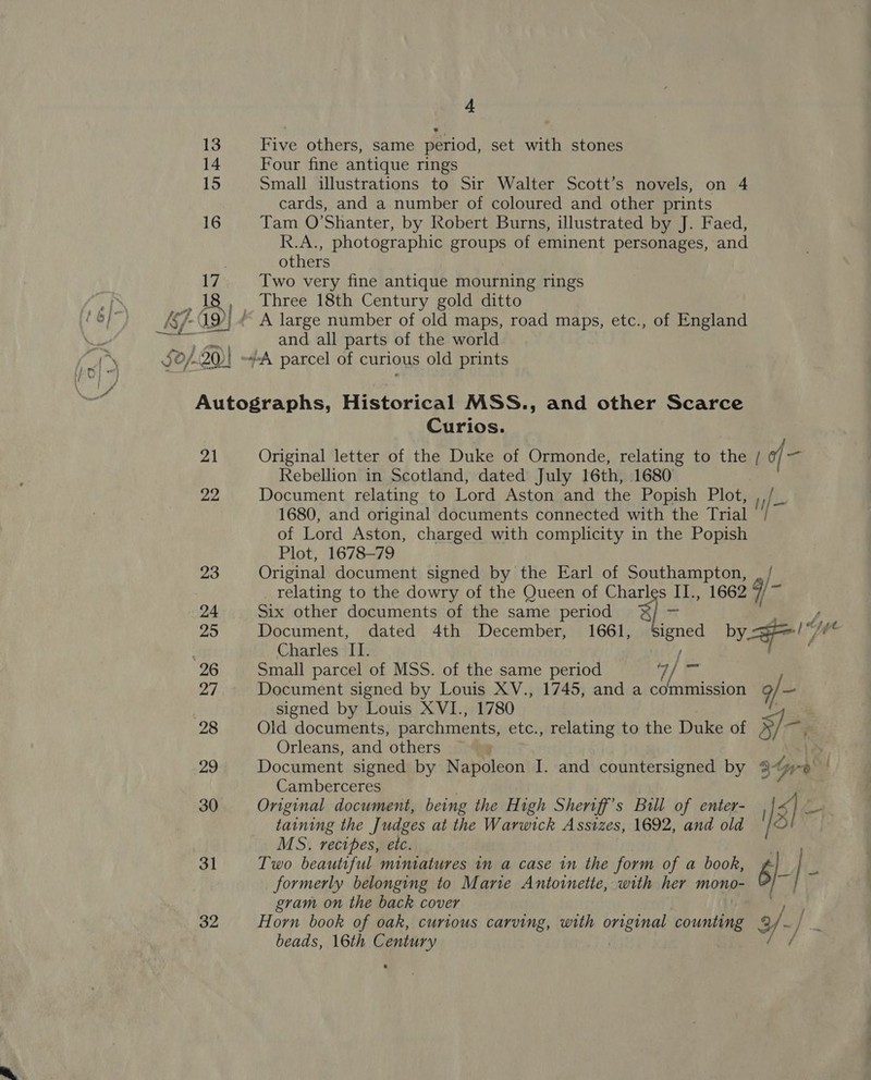 Five others, same period, set with stones Four fine antique rings Small illustrations to Sir Walter Scott’s novels, on 4 cards, and a number of coloured and other prints Tam O’Shanter, by Robert Burns, illustrated by J. Faed, R.A., photographic groups of eminent personages, and others Two very fine antique mourning rings Three 18th Century gold ditto and all parts of the world 21 22 23 24 29 96 27 28 29 30 31 32 Curios. Rebellion in Scotland, dated July 16th, 1680 Document relating to Lord Aston and the Popish Plot, 1680, and original documents connected with the Trial of Lord Aston, charged with complicity in the Popish Plot, 1678-79 Original document signed by the Earl of Southampton, relating to the dowry of the Queen of Charles II., 1662 Six other documents of the same period “i Document, dated 4th December, 1661, Small parcel of MSS. of the same period Document signed by Louis XV., 1745, and a Copia signed by Louis XVI., 1780 Old documents, parchments, etc., relating to the Duke of Orleans, and others Document signed by Napoleon I. and countersigned by Camberceres Original document, being the High Sheriff's Bill of enter- taining the J udges at the Warwick Assizes, 1692, and old MS. recipes, eic. Two beautiful mimatures in a case in the form of a book, formerly belonging to Marie Antoinette, with her mono- gram on the back cover Horn book of oak, curious carving, with original counting beads, 16th Century | 9/- S-. 3re ge gH -