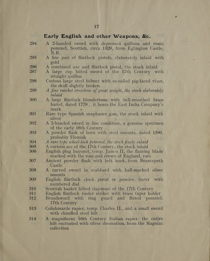 294 296 297 298 299 300 301 302 303 304 305 306 307 308 309 310 311 312 313 314 17 Early English and other Weapons, &amp;c. A 2-handed sword with depressed quillons and runic pommel, Scottish, circa 1520, from Fglington Castle, N.B. A fine pair of flintlock pistols, elaborately inlaid with gold A combined axe and flintlock pistol, the stock inlaid A large cup hilted sword of the 17th Century with straight quillon Curious large steel helmet with so-called pig- -faced visor, the skull slightly broken A fine ratchet crossbow of great weight, the stock elaborately inlaid A large flintlock blunderbuss’ with bell-mouthed brass barrel, dated 1779; it bears the East India Company’s mark “ Rare type Spanish snaphance gun, the stock inlaid with silver A 2-handed sword in fine condition, a genuine specimen of the early 16th Century A powder flask of horn with steel mounts, dated 1590, probably Flemish A curious ace of the 17th Century, the stock inlaid marked with the rose.and crown of England, rare Ancient powder flask with belt hook, from Brancepeth Castle A curved sword in scabbard with hall-marked silver mounts English flintlock clock pistol or powder; Paster yah numbered dial . Scottish basket hilted claymore of the 17th oe ae English flintlock tinder striker with brass taper holder Broadsword with ring guard and fluted’ pommel, 17th Century Baap. Colishmarde rapier, temp. Charles II., and a small sword with chiselled steel hilt A magnificent 16th Century Italian rapier, the entire hilt encrusted with silver decoration, from.the Magniac collection |