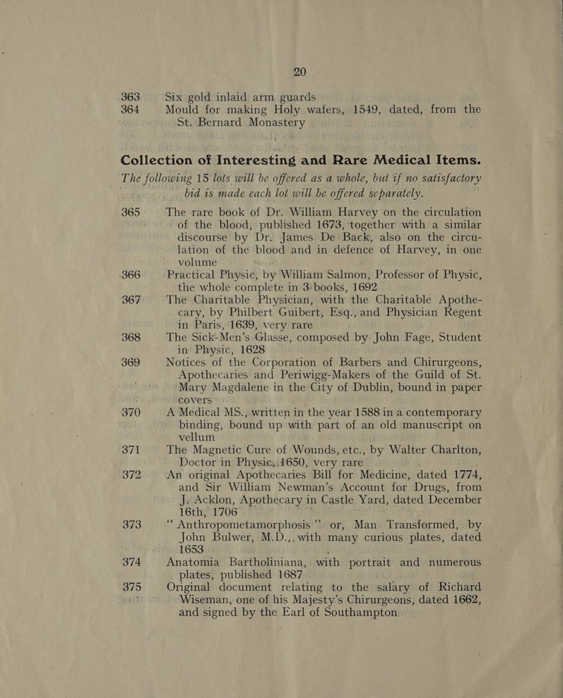 363 Six gold inlaid arm guards 364 Mould for making Holy wafers, 1549, dated, from the St. Bernard Monastery Collection of Interesting and Rare Medical Items. The following 15 lots will be offered as a whole, but if no satisfactory bid 1s made each lot will be offered separately. 365 The rare book of Dr. William Harvey on the circulation | of the: blood, published 1673, together with a similar discourse by Dr. James De Back, also on the circu- lation of the blood and in defence of Harvey, in one volume 366 ‘Practical Physic, by William Salmon) Professor of Physic, the whole complete in 3'books, 1692 367 The Charitable Physician, with the Charitable Apothe- cary, by Philbert Guibert, Esq.,and Physician Regent in Paris, 1639, very rare 368 The Sick-Men’s Glasse, composed by John Fage, Student in Physic, 1628 369 Notices of the Corporation of Barbers and Chirurgeons, Apothecaries and Periwigg-Makers of the Guild of St. Mary appt in the City of Dublin, bound in paper an covers 370 A Medical MS., written in the year 1588 in a contemporary binding, bound up with part of an old manuscript on vellum 371 The Magnetic Cure of Wounds, etc. , by Walter Charlton, Doctor in Physic;.1650, very rare 372 An original Apothecaries Bill for Medicine, dated 1774, and Sir William Newman’s Account for Drugs, from J. Acklon, Apothecary in Castle Yard, dated December 16th, 1706 373 uM Anthropometamorphosis or, Man Transformed, by John Bulwer, M.D.,, with many curious plates, dated 1653 374 Anatomia Bartholiniana, with portrait and numerous plates, published 1687 375 Original document relating to the salary of Richard bug Wiseman, one of his Majesty’s Chirurgeons, dated 1662, and signed by the Earl of Southampton