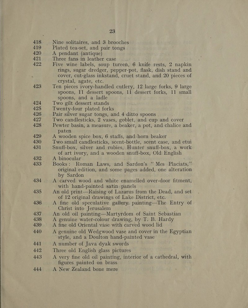  419 420 421 422 423 424 425 426 427 429 430 431 432 434 436 437 438 439 440 44] 442 443 444 23 Nine solitaires, and 3 brooches Plated tea-set, and pair tongs A pendant (antique) Three fans in leather case Five wine labels, soup tureen, 6 knife rests, 2 napkin rings, sugar dredger, pepper-pot, flask, dish stand and cover, cut-glass inkstand, cruet stand, and 20 pieces of crystal, agate, etc. Ten pieces ivory-handled cutlery, 12 large forks, 9 large spoons, 11 dessert spoons, 11 dessert forks, 11 small spoons, and a ladle Two gilt dessert stands Twenty-four plated forks Pair silver sugar tongs, and 4 ditto spoons . Two candlesticks, 2 vases, goblet, and cup and cover Pewter basin, a measure, a beaker, a pot, and chalice and paten A wooden spice box, 6 staffs, and horn beaker Two small candlesticks, scent-bottle, scent case, and etul Snuff-box, silver and rubies, Hunter snuff-box,.a work of art ivory, and a wooden snuff-box, Old English A binocular Books: Roman Laws, and Sardon’s ‘“ Mes Placiats,’’ original edition, and some pages added, one alteration by Sardon A carved wood and white enamelled over-door fitment, with hand-painted satin. panels An old print—Raising of Lazarus from the Dead, and set of 12 original drawings of Lake. District, etc. A fine old speculative gallery. painting—The Entry of Christ into Jerusalem An old oil painting—Martyrdom of Saint Sebastian A genuine water-colour drawing, by T. B. Hardy A fine old Oriental vase with carved wood lid A genuine old Wedgwood vase and cover in the Egyptian style, and a Doulton hand-painted vase A number of Java dyak swords Three old English glass pictures A very fine old oil painting, interior of a cathedral, with figures painted on brass A New Zealand bone mere