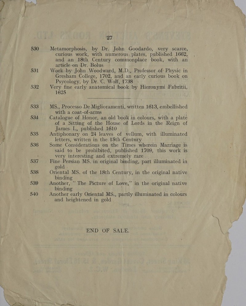 530 27 Metamorphosis, by Dr. John Goodardo, very scarce, curious work, with numerous, plates, published 1662, and an 18th Century cope nonalare book, with an article-on Dr. Bolus Work: by: John .Woodward, M. D., Professor of: Physic in Gresham College, 1702, and an early curious book on Psycology, by Dr. C. Wolf, 1738 Very fine early anatomical book, by Hieronymi Fabritii, 1625 MS., Processo De Miglioramenti, written 1613, embellished with a coat-of-arms Catalogue of Honor, an old book in raed with a pre of a Sitting of the House of Lords in the Reign of James.1., published 1610 | Antiphonary on 24 leaves of vellum, with illuminated letters, written in the 15th Century, Some Considerations on the Times wherein Marriage is said to be prohibited, published 1709, this work is very interesting and extremely rare | Fine Persian MS. in original binding, part illuminated in gold . . Oriental MS. of the 18th Century, in the original native binding - | Another, “‘ The Picture of Love,” in the original native binding Another early Oriental MS., partly illuminated in colours and heightened in gold | END OF SALE.