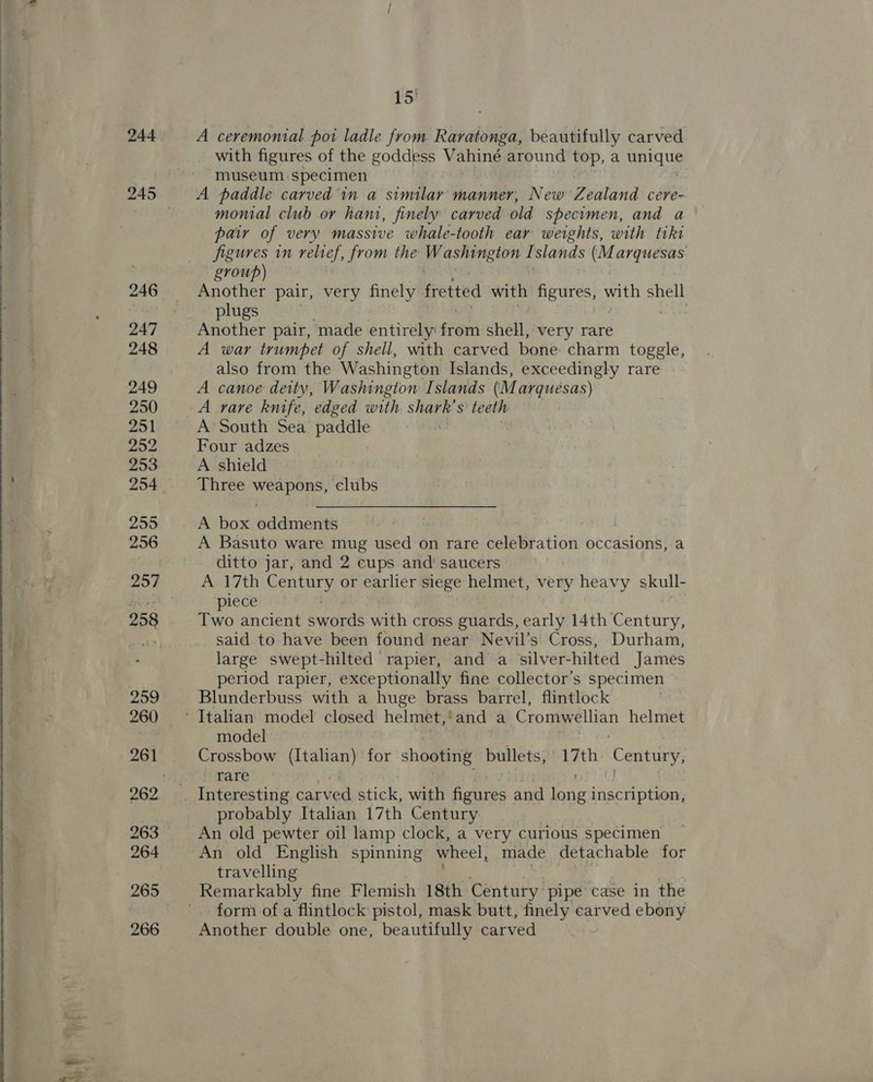    244 247 248 249 250 251 252 253 254 255 256 258 259 260 261 263 264 266 15) A ceremonial poi ladle from Raratonga, beautifully carved with figures of the goddess Vahine around top, a unique museum specimen A paddle carved in a similar manner, New Zealand cere- monial club or hant, finely carved old specimen, and a pair of very massive whale-tooth ear weights, with tiki figures in relief, from the ali ah if slands Ke arquesas group) Another pair, very finely fretted with pots oth shell plugs | Another pair, made entirely: from shell, very rare A war trumpet of shell, with carved bone. charm toggle, also from the Washington Islands, exceedingly rare A canoe deity, Washington Islands (M arquesas) A rare knife, edged with shark’s teeth A South Sea paddle Four adzes A shield Three eae clubs A box oddments ) A Basuto ware mug used on rare celebration occasions, a ditto jar, and 2 cups and’ saucers A 17th pees or earlier siege helmet, very heavy skull- piece Two ancient Spores with cross guards, early 14th Century, said to have been found near Nevil’s Cross, Durham, large swept-hilted rapier, and a silver-hilted James period rapier, exceptionally fine collector's specimen Blunderbuss with a huge brass barrel, flintlock model Crossbow (Italian) fey shooting bullets, 17th ae rare probably Italian 17th Century An old pewter oil lamp clock, a very curious specimen An old English spinning wheel, made detachable for travelling form of a flintlock pistol, mask butt, finely carved ebony Another double one, beautifully carved