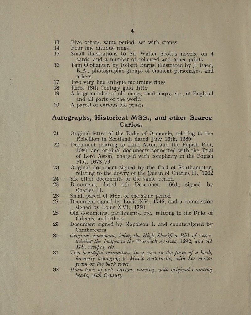 13 14 15 16 17 18 19 20 4 Five others, same period, set with stones Four fine antique rings Small illustrations to Sir Walter Scott’s novels, on 4 cards, and a number of coloured and other prints Tam O'Shanter, by Robert Burns, illustrated by J. Faed, R.A., photographic groups of eminent personages, and others Two very fine antique mourning rings Three 18th Century gold ditto A large number of old maps, road maps, etc., of England and all parts of the world A parcel of curious old prints 21 22 23 24 295 26 27 28 29 30 31 32 Curios. Original letter of the Duke of Ormonde, relating to the Rebellion in Scotland, dated July 16th, 1680 Document relating to Lord Aston and the Popish Plot, 1680, and original documents connected with the Trial of Lord Aston, charged with complicity in the Popish Plot, 1678-79 Original document signed by the Earl of Southampton, relating to the dowry of the Queen of Charles II., 1662 Six other documents of the same period Document, dated 4th December, 1661, signed by Charles II. Small parcel of MSS. of the same period Document signed by Louis XV., 1745, and a commission signed by Louis XVI., 1780 Old documents, parchments, etc., relating to the Duke of Orleans, and others Document signed by Napoleon I. and countersigned by Camberceres Original document, being the High Sheriff's Bull of enter- taining the Judges at the Warwick Assizes, 1692, and old MS. rectes, etc. Two beautiful miniatures in a case in the form of a book, formerly belonging. to Mane Antoinette, with her mono- gram on the back cover Horn book of oak, curious carving, with original counting | beads, 16th Century