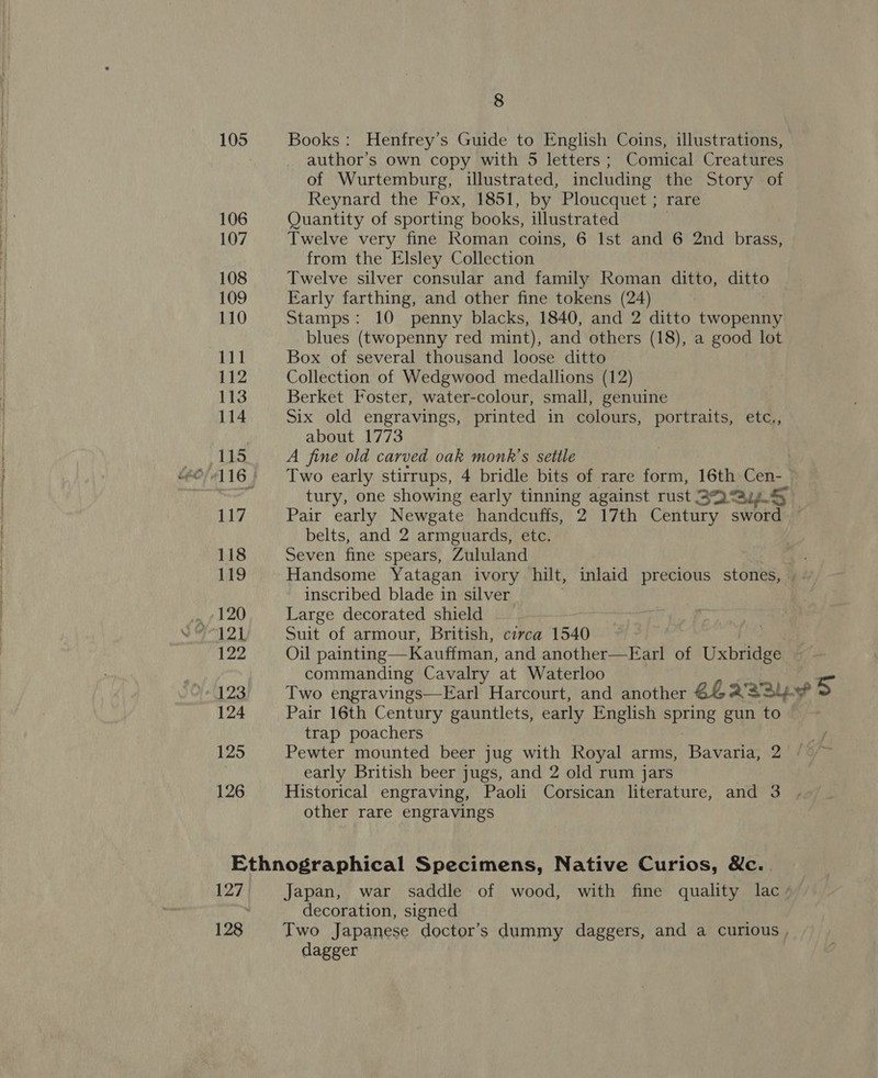 105 106 107 108 109 110 111 112 113 114 115 117 118 119 120 122 124 125 126 8 Books: Henfrey’s Guide to English Coins, illustrations, author’s own copy with 5 letters ; Comical Creatures of Wurtemburg, illustrated, including the Story of Reynard the Fox, 1851, by Ploucquet ; rare Quantity of sporting books, illustrated Twelve very fine Roman coins, 6 Ist and 6 2nd brass, from the Elsley Collection Twelve silver consular and family Roman ditto, ditto Early farthing, and other fine tokens (24) Stamps: 10 penny blacks, 1840, and 2 ditto twopenny blues (twopenny red mint), and others (18), a good lot Box of several thousand loose ditto Collection of Wedgwood medallions (12) Berket Foster, water-colour, small, genuine Six old engravings, printed in colours, portraits, etc., about 1773 A fine old carved oak monk’s settle Two early stirrups, 4 bridle bits of rare form, 16th Cen- tury, one showing early tinning against rust BQ @y.5 Pair early Newgate handcuffs, 2 17th Century sword belts, and 2 armguards, etc. Seven fine spears, Zululand Handsome Yatagan ivory hilt, inlaid precious stones, | inscribed blade in silver Large decorated shield Suit of armour, British, circa 1540 Oil painting—Kauffman, and another—Earl of Uxbridge commanding Cavalry at Waterloo i Two engravings—Earl Harcourt, and another ELAS 5 Pair 16th Century gauntlets, early English spring gun to trap poachers Pewter mounted beer jug with Royal arms, Bavaria, 2 early British beer jugs, and 2 old rum jars Historical engraving, Paoli Corsican literature, and 3 other rare engravings 128 decoration, signed dagger