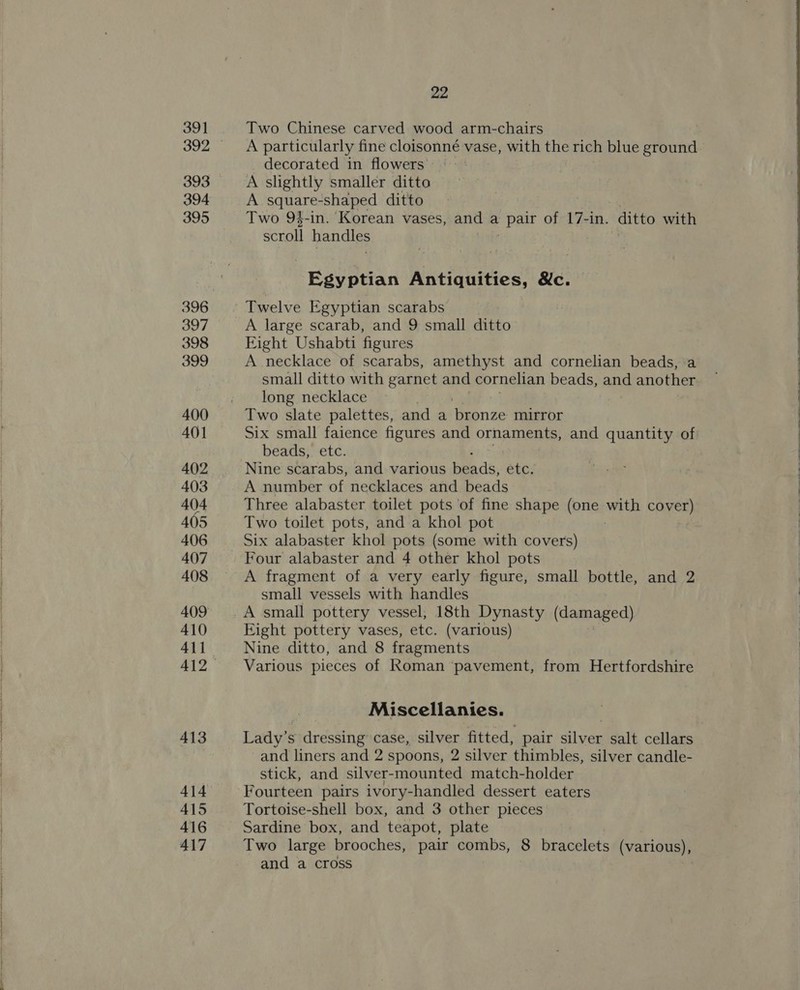 39] 393 394 395 396 397 398 399 400 401 402 403 404 405 406 408 410 411 412 413 414 415 416 417 22 Two Chinese carved wood arm-chairs A particularly fine cloisonné vase, with the rich blue ground decorated in flowers’ A slightly smaller ditto A square-shaped ditto Two 94-in. Korean vases, and a Patt of 17-in. ditto with scroll handles Egyptian Antiquities, &amp;c. Twelve Egyptian scarabs A large scarab, and 9 small ditto Eight Ushabti figures A necklace of scarabs, amethyst and cornelian beads, a small ditto with garnet and cornelian beads, and another long necklace Two slate palettes, and a ‘bronze mirror Six small faience figures and ornaments, and quantity of beads, etc. Nine scarabs, and various beads, etc. A number of necklaces and beads Three alabaster toilet pots of fine shape (one ve cover) Two toilet pots, and a khol pot Six alabaster khol pots (some with covers) A fragment of a very early figure, small bottle, and 2 small vessels with handles A small pottery vessel, 18th Dynasty (damaged) Fight pottery vases, etc. (various) Nine ditto, and 8 fragments Various pieces of Roman pavement, from Hertfordshire Miscellanies. Lady’s dressing case, silver fitted, pair silver salt cellars and liners and 2 spoons, 2 silver thimbles, silver candle- stick, and silver-mounted match-holder Fourteen pairs ivory-handled dessert eaters Tortoise-shell box, and 3 other pieces Sardine box, and teapot, plate Two large brooches, pair combs, 8 bracelets (various), and a cross , 