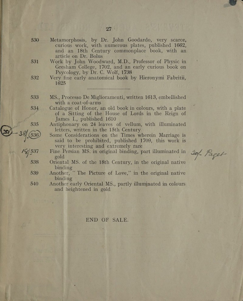 530 531 532  SSTh Metamorphosis, by Dr. John Goodardo, very scarce, and an 18th Century maar book, with an article on Dr. Bolus Work by John Woodward, M.D., Professor of Physic in Gresham College, 1702, and an early curious book on Psycology, by Dr. C. Wolf, 1738 Very fine early anatomical book by Hieronymi Fabritu, 1625 MS., Processo De Miglioramenti, written 1613, embellished with a coat-of-arms Catalogue of Honor, an old book in colours, with a plate of a Sitting of the House of Lords in the Reign of James I., published 1610 Antiphonary on 24 leaves of vellum, with illuminated letters, written in the 15th Century Some Considerations on the Times wherein Marriage is said to be prohibited, published 1709, this work is very interesting and extremely rare Fine Persian MS. in original binding, part illuminated in gold Oriental MS. of the 18th Century, in the original native binding Another, “ The Picture of Love,” in the original native binding Another early Oriental MS., partly illuminated in colours and heightened in gold END OF SALE. 