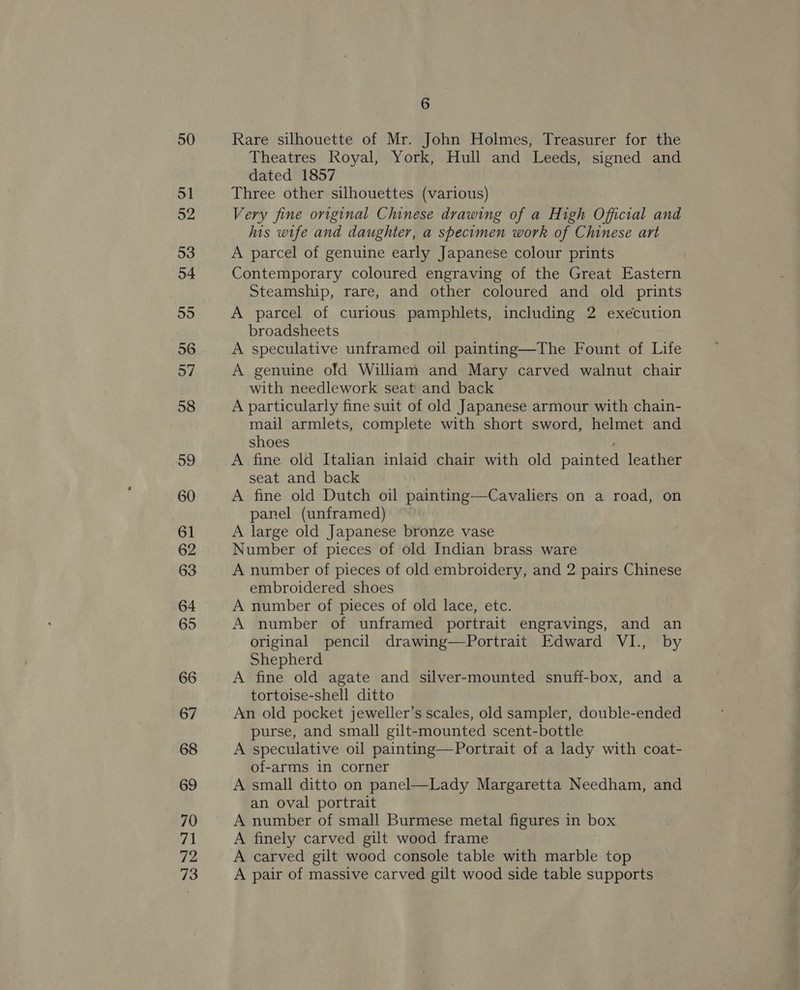50 51 o2 53 54 55 56 57 58 59 60 61 62 63 64 65 66 67 68 69 70 71 72 73 6 Rare silhouette of Mr. John Holmes, Treasurer for the Theatres Royal, York, Hull and Leeds, signed and dated 1857 Three other silhouettes (various) Very fine original Chinese drawing of a High Official and his wife and daughter, a specimen work of Chinese art A parcel of genuine early Japanese colour prints Contemporary coloured engraving of the Great Eastern Steamship, rare, and other coloured and old prints A parcel of curious pamphlets, including 2 execution broadsheets A speculative unframed oil painting—The Fount of Life A genuine ofd William and Mary carved walnut chair with needlework seat and back A particularly fine suit of old Japanese armour with chain- mail armlets, complete with short sword, helmet and shoes | A fine old Italian inlaid chair with old painted leather seat and back A fine old Dutch oil painting—Cavaliers on a road, on panel (unframed) A large old Japanese bronze vase Number of pieces of old Indian brass ware A number of pieces of old embroidery, and 2 pairs Chinese embroidered shoes A number of pieces of old lace, etc. A number of unframed portrait engravings, and an original pencil drawing—Portrait Edward VI., by Shepherd A fine old agate and silver-mounted snuff-box, and a tortoise-shell ditto An old pocket jeweller’s scales, old sampler, double-ended purse, and small gilt-mounted scent-bottle A speculative oil painting—Portrait of a lady with coat- of-arms in corner A small ditto on panel—Lady Margaretta Needham, and an oval portrait A number of small Burmese metal figures in box A finely carved gilt wood frame A carved gilt wood console table with marble top A pair of massive carved gilt wood side table supports