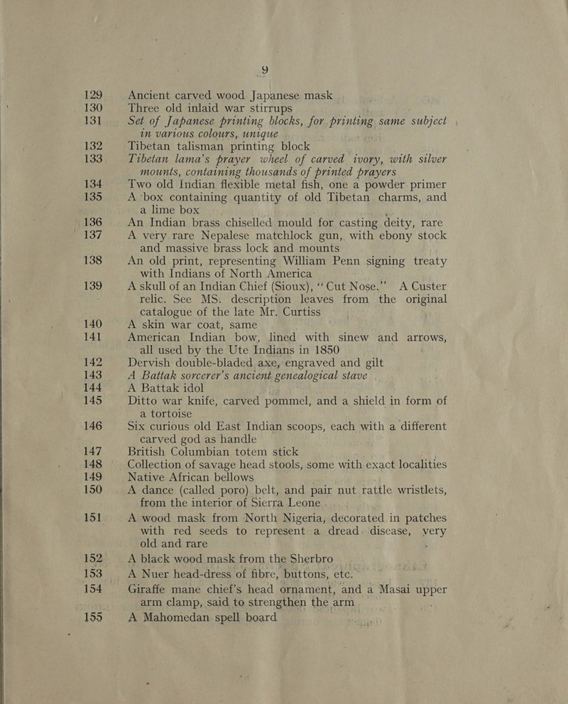     129 130 131 132 133 135 136 137 138 139 140 141 142 143 144 145 146 147 148 149 150 152 154 ay Ancient carved wood Japanese mask Three old inlaid war stirrups Set of Japanese printing blocks, for Pring; same subject im various colours, unique | Tibetan talisman printing block Tibetan lama’s prayer wheel of carved ivory, with silver mounts, containing thousands of printed prayers Two old Indian flexible metal fish,-one a powder primer A ‘box containing quantity of old Tibetan charms,. and a lime box aa An Indian brass chiselled mould for casting deity, rare A very rare Nepalese matchlock gun, with ebony stock and massive brass lock and mounts An old print, representing William Penn signing treaty with Indians of North America A skull of an Indian Chief (Sioux), ‘‘ Cut Nose.’’ A Custer relic. See MS. description leaves from the original catalogue of the late Mr. Curtiss A skin war coat, same American Indian bow, lined with sinew and arrows, all used by the Ute Indians in 1850 Dervish double-bladed axe, engraved and gilt A Battak sorcerer’s ancient genealogical stave A Battak idol Ditto war knife, carved pommel, and a shield in form of a tortoise Six curious old East Indian scoops, each with a different carved god as handle British Columbian totem stick : . Collection of savage head stools, some with exact localities Native African bellows | A dance (called poro). belt, and pair nut rattle wristlets, from the interior of Sierra Leone A wood mask from North Nigeria, decorated in patches with red seeds to represent a dread. disease, very old and rare . A black wood mask from the Sherbro Giraffe mane chief’s head ornament, and a Masai ee arm clamp, said to strengthen the arm A Mahomedan spell board