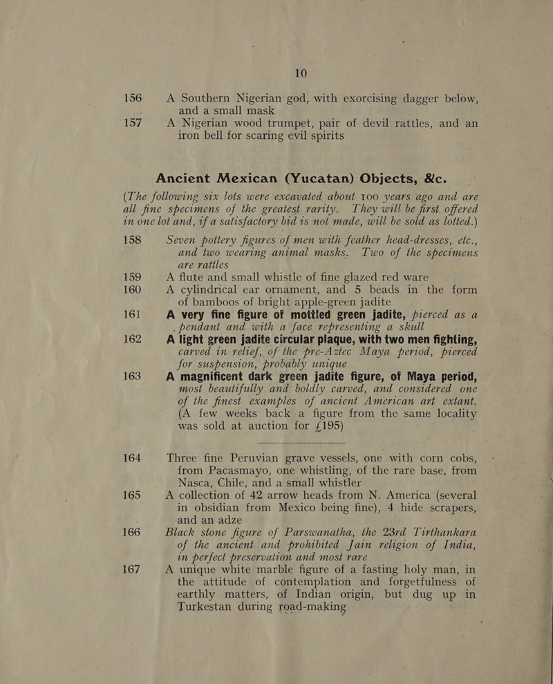 156 A Southern Nigerian god, with exorcising dagger below, and a small mask 157 A Nigerian wood trumpet, pair of devil rattles, and an iron bell for scaring evil spirits Ancient Mexican (Yucatan) Objects, &amp;c. (The following six lots were excavated about 100 years ago and are all fine specimens of the greatest rarity. They wil! be first offered in one lot and, tf a satisfactory bid 1s not made, will be sold as lotted.) 158 Seven pottery figures of men with feather head-dresses, etc., and two wearing animal masks. Two of the specimens ave rattles 159 A flute and small whistle of fine glazed red ware 160 A cylindrical ear ornament, and 5 beads in the form of bamboos of bright apple-green jadite 161 A very fine figure of mottled green jadite, frervced as a _pendant and with a face representing a skull 162 A light green jadite circular plaque, with two men fighting, carved in-relief, of the pre-Aztec Maya period, pierced for suspension, probably unique 163 A magnificent dark green jadite figure, of Maya period, most beautifully and boldly carved, and considered one of the finest examples of ancient American art extant. (A few weeks back a figure from the same locality was sold at auction for £195)  164 Three fine Peruvian grave vessels, one with corn cobs, from Pacasmayo, one whistling, of the rare base, from Nasca, Chile, and a small whistler 165 A collection of 42 arrow heads from N. America (several in obsidian from Mexico being fine), 4 hide scrapers,: and an adze 166 Black stone figure of Parswanatha, the 23rd Tirthankara of the ancient and prohibited Jain religion of Indta, in perfect preservation and most rare 167 A unique white marble figure of a fasting holy man, in the attitude of contemplation and forgetfulness of earthly matters, of Indian origin, but she up in Turkestan during road-making