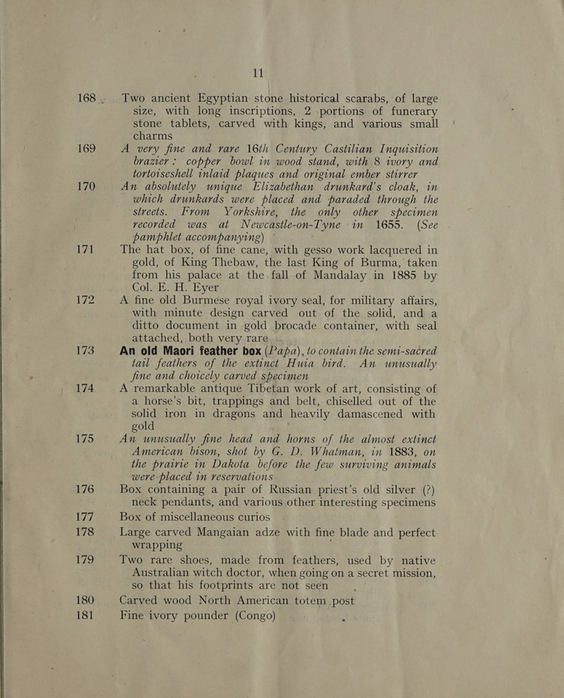   169 170 171 172 173 174 175 176 177 178 179 180 181 11 Two ancient Egyptian stone historical scarabs, of large size, with long inscriptions, 2 portions of funerary stone tablets, carved with kings, and various small charms A very fine and rare 16th Century Castilian Inquisition brazier: copper bowl in wood stand, with 8 ivory and tortotseshell inlaid plaques and original ember stirrer An absolutely unique Elizabethan drunkard’s cloak, in which drunkards were placed and paraded through the streets. From Yorkshire, the only other specimen recorded was at Newcastle-on-Tyne in 1655. (See pamphlet accompanying) . The hat box, of fine cane, with gesso work lacquered in gold, of King Thebaw, the last King of Burma, taken from his palace at the. fall.of Mandalay in 1885 by Col..E. A. Eyer A fine old Burmese royal ivory seal, for military affairs, with minute design carved out of the solid, and a ditto document in gold brocade container, with seal attached, both very rare An old Maori feather box (Papa), to contain the semi-sacred tail feathers of the extinct Huia bird. An unusually fine and choicely carved specimen A remarkable antique Tibetan work of art, consisting of a horse’s bit, trappings and belt, chiselled out of the solid iron in dragons and heavily damascened with gold An unusually fine head and horns of the almost extinct American bison, shot by G. D. Whatman, in 1883, on the prairie in Dakota before the few surviving animals were placed in reservations Box containing a pair of Russian priest’s old silver (?) neck pendants, and various other interesting specimens Box of miscellaneous curios Large carved Mangaian adze with fine blade and perfect wrapping 3 Two rare shoes, made from feathers, used by native Australian witch doctor, when going on a secret mission, so that his footprints are not seen Carved wood North American totem post Fine ivory pounder (Congo) Aa