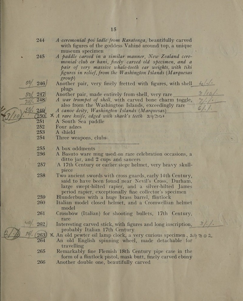 244 A ceremonial por ladle from Raratonga, beautifully carved with figures of the goddess Vahiné around cop, a unique museum specimen 245 A paddle carved in a Smitten manner, New Zealand cere- ~—-monial'club or ham, finely carved old specimen, and a par of very massive whale-tooth ear weights, with tiki figures in relief, from the ae Islands (Marquesas yy: group) ! 50/ 246) Another pair, very finely fretted with figures, with shell 4/2/° eae plugs Sof 247] Another pair, made entirely from:shell, very rare ~“S iy 248) =A war trumpet of shell, with carved bone charm togele..? ota also from the Washington Islands, exceedingly rare Ry U/, A canoe deity, Washington Islands (Marquesas) _ . XA rare knife, edged with shark’s teeth 2G Bear 251 A ‘South Sea paddle 252 Four adzes 253 A shield | cee 254 Three weapons, la 255° - A box oddments * 256 A Basuto ware mug used on rare celebration occasions, a ditto jar, and 2 cups and saucers 257 A 17th Century or earlier siege helmet, very heavy skull- : plece 258 Two ancient swords with cross guards, early 14th Century, said to have been found near Nevil’s Cross, Durham, large swept-hilted rapier, and a silver-hilted James period rapier, exceptionally fine collector's specimen 299 Blunderbuss with a huge brass barrel, flintlock 260 Italian model closed helmet, and a Cromwellian helmet model 261 Crossbow (Italian) for shooting bullets, 17th Century, rare | 40/, 262, = Interesting carved stick, with figures and lone inscription, _ probably Italian 17th Century /, (263) % An old pewter oil lamp clock, a very curious specimen , 292302, 264 An old English spinning wheel, made detachable for travelling 265 Remarkably fine Flemish 18th Century pipe case in the form of a flintlock pistol, mask butt, finely carved ebony 266 Another double one, beautifully carved 