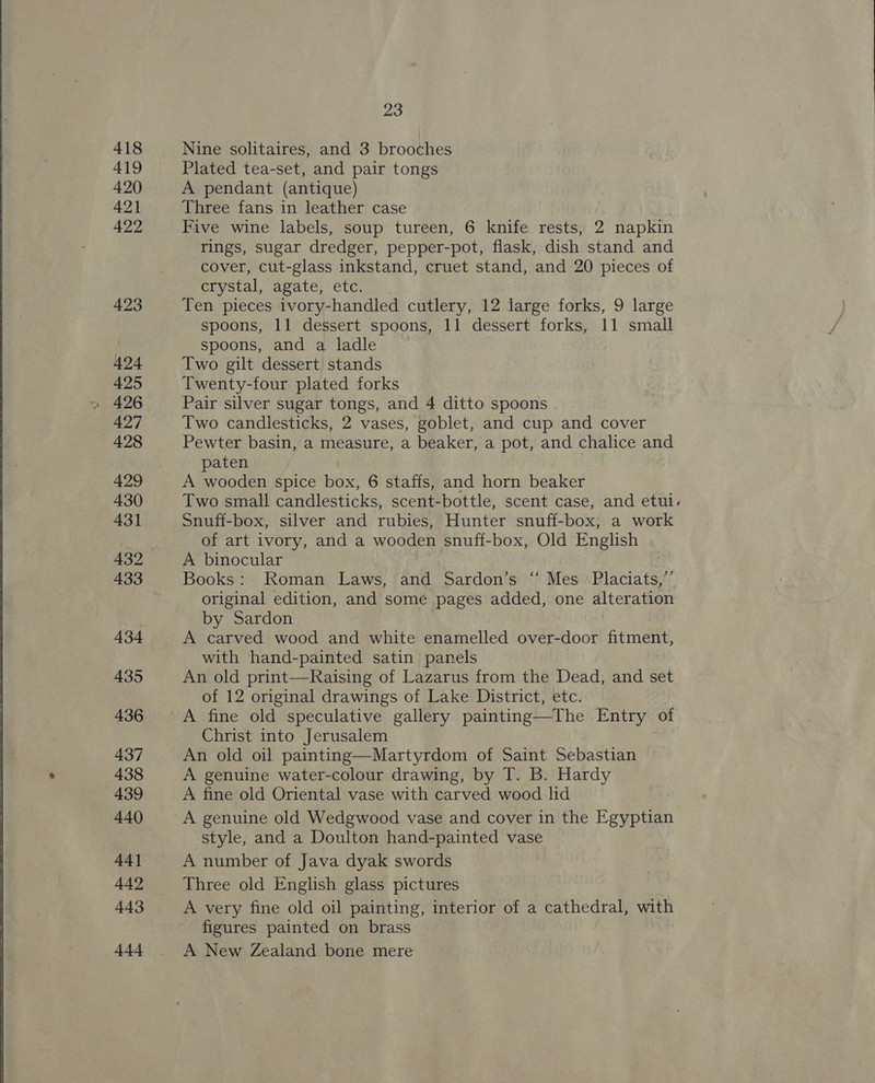 418 419 420 421 422 423 424 425 427 428 429 430 431 432 433 434 435 436 437 438 439 440 44] 442 443 444 23 Nine solitaires, and 3 brooches Plated tea-set, and pair tongs A pendant (antique) Three fans in leather case Five wine labels, soup tureen, 6 knife rests, 2 napkin rings, sugar dredger, pepper-pot, flask, dish stand and cover, cut-glass inkstand, cruet stand, and 20 pieces of crystal, agate, etc. Ten pieces ivory-handled cutlery, 12 large forks, 9 large spoons, 11 dessert spoons, 11 dessert forks, 11 small spoons, and a ladle Two gilt dessert stands Twenty-four plated forks Pair silver sugar tongs, and 4 ditto spoons Two candlesticks, 2 vases, goblet, and cup and cover Pewter basin, a measure, a beaker, a pot, and chalice and paten A wooden spice box, 6 staffs, and horn beaker Two small candlesticks, scent-bottle, scent case, and etul. Snuff-box, silver and rubies, Hunter snuff-box,; a work of art ivory, and a wooden snuff-box, Old English A binocular Books: Roman Laws, and Sardon’s “‘ Mes Placiats,”’ original edition, and some pages added, one alteration by Sardon A carved wood and white enamelled over-door fitment, with hand-painted satin panels | An old print—Raising of Lazarus from the Dead, and set of 12 original drawings of Lake District, etc. A fine old speculative gallery painting—The Entry of Christ into Jerusalem An old oil painting—Martyrdom of Saint Sebastian A genuine water-colour drawing, by T. B. Hardy A fine old Oriental vase with carved wood lid A genuine old Wedgwood vase and cover in the Egyptian style, and a Doulton hand-painted vase A number of Java dyak swords Three old English glass pictures A very fine old oil painting, interior of a cathedral, with figures painted on brass A New Zealand bone mere