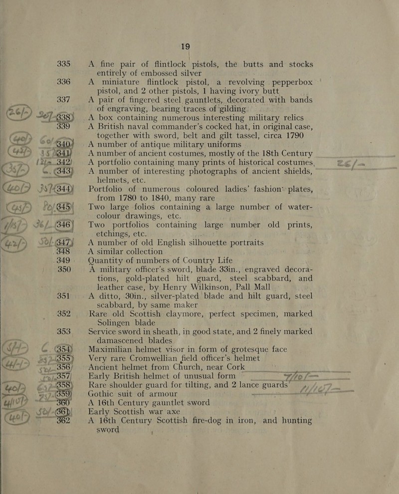   19 | A fine pair of flintlock pistols, the butts and stocks entirely of embossed silver A miniature flintlock pistol, a revolving _pepperbox pistol, and 2 other pistols, 1 having ivory butt A pair of fingered steel gauntlets, decorated with bands of engraving, bearing traces of gilding A British naval commander’s cocked hat, in original case, together with sword, belt and gilt tassel, circa 1790 A number of antique military uniforms A number of ancient costumes, mostly of the 18th Century A portfolio containing many prints of historical costumes, A number of interesting photographs of ancient shields, helmets, etc. Portfolio of numerous coloured ladies’ fashion: plates, from 1780 to 1840, many rare Two large folios containing a large number of water- colour drawings, etc. Two portfolios containing large number old prints, etchings, etc. A number of old English silhouette portraits A similar collection Quantity of numbers of Country Life A military officer’s sword, blade 33in., engraved decora- tions, gold-plated hilt guard, steel scabbard, and leather case, by Henry Wilkinson, Pall Mall A ditto, 30in., silver-plated blade and hilt guard, steel scabbard, by same maker Rare old Scottish claymore, perfect specimen, Solingen blade Service sword in sheath, in good state, and 2 finely marked damascened_ blades Maximilian helmet visor in form of grotesque face Very rare Cromwellian field officer’s helmet Ancient helmet from Church, near Cork Early British helmet of unusual form ; Rare shoulder guard for tilting, and 2 lance guards’ , Gothic suit of armour a A 16th Century gauntlet sword Early Scottish war axe | A 16th Caress Scottish fire-dog in iron, sword marked “¥/ thi IS and hunting