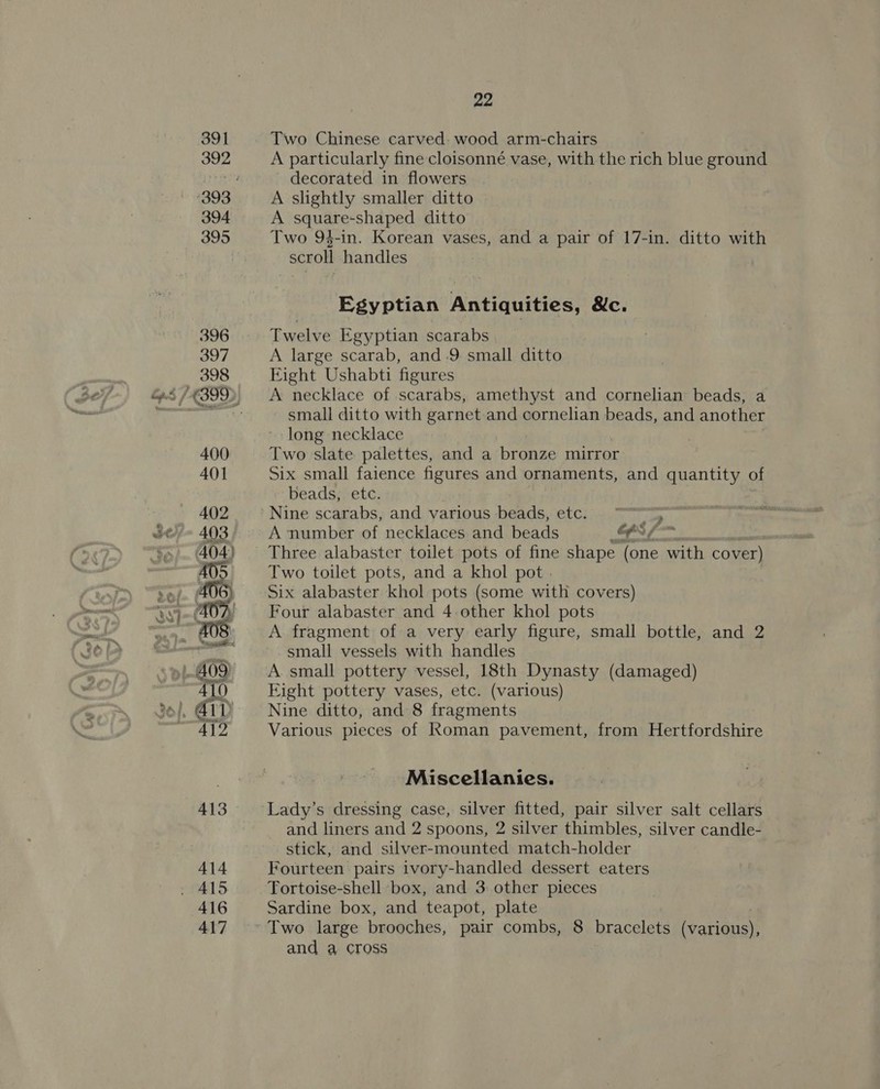 Two Chinese carved. wood arm-chairs A particularly fine cloisonné vase, with the rich blue ground decorated in flowers A slightly smaller ditto A square-shaped ditto Two 94-in. Korean vases, and a pair of 17-in. ditto with scroll handles Egyptian Antiquities, &amp;c. Twelve Egyptian scarabs A large scarab, and .9 small ditto Eight Ushabti figures A necklace of scarabs, amethyst and cornelian beads, a small ditto with garnet and cornelian beads, and another long necklace Two slate palettes, and a bronze mirror Six small faience figures and ornaments, and quantity of beads, etc. Nine scarabs, and various beads, etc. 5 A number of necklaces and beads FS . Three alabaster toilet pots of fine shape (one with cover) Two toilet pots, and a khol pot . Six alabaster khol pots (some with covers) Four alabaster and 4. other khol pots A fragment of a very early figure, small bottle, and 2 small vessels with handles A small pottery vessel, 18th Dynasty (damaged) Eight pottery vases, etc. (various) Nine ditto, and 8 fragments Various pieces of Roman pavement, from Hertfordshire Miscellanies. Lady’s dressing case, silver fitted, pair silver salt cellars and liners and 2 spoons, 2 silver thimbles, silver candle- stick, and silver-mounted match-holder Fourteen pairs ivory-handled dessert eaters Tortoise-shell box, and 3: other pieces Sardine box, and teapot, plate Two large brooches, pair combs, 8 bracelets (various), and a cross