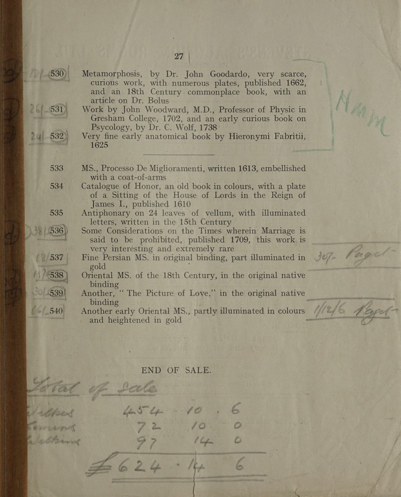 : 530) Metamorphosis, by Dr. John Goodardo, very scarce, i a curious work, with numerous plates, published 1662, and an 18th Century. commonplace book, with an i article on Dr. Bolus -»/.531) Work by John Woodward, M.D., Professor of Physic in Gresham College, 1702, and an early curious book on Psycology, by Dr. C. Wolf, 1738 24) -532)) Very fine early anatomical book by Hieronymi Fabritii, 2. -_ 1625  533 MS., Processo De Miglhoramenti, written 1613, embellished with a coat-of-arms 534 Catalogue of Honor, an old book in colours, with a plate of a Sitting of the House of Lords in the Reign of James I., published 1610 535 Antiphonary on 24 leaves of vellum, with illuminated es letters, written in the 15th Century \ 39 | 238) Some Considerations on the Times wherein Marriage is i teen said to be prohibited, published 1709, this work is very interesting and extremely rare (3/537 Fine Persian MS. in original binding, part illuminated in oe gold HS / e 538 | Oriental MS. of the 18th Century, in the original native ao binding 539) Another, ‘“‘ The Picture of Love,’ in the original native se binding 7 540. Another early Oriental MS. , partly illuminated in colours / and heightened in gold wn END OF “SALE: . ons j i. ét2 a! es 9 ¥ f&amp; x * ‘ me a Ae, é aks Fi, F Xs oh fe PV atone yng — ‘D a on G ¥ / : , . Oeil tacnsthee e 4 “~ —f *, iy a z ae @ £. = # - 