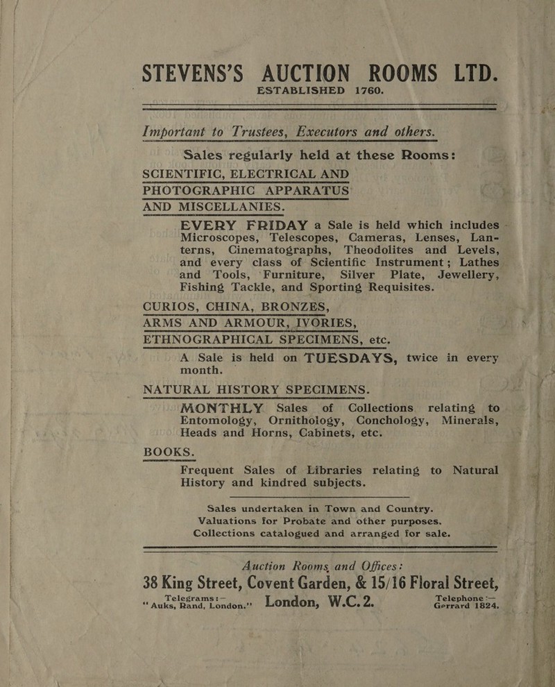 STEVENS’S AUCTION ROOMS LID. ESTABLISHED 1760.  Important to Trustees, Executors and others. Sales regularly held at these Rooms: SCIENTIFIC, ELECTRICAL AND PHOTOGRAPHIG APPARATUS: AND MISCELLANIES. Microscopes, Telescopes, Cameras, Lenses, Lan- terns, Cinematographs, Theodolites and Levels, and Tools, Furniture, Silver Plate, Jewellery, Fishing Tackle, and Sporting Requisites. CURIOS, CHINA, BRONZES, ARMS AND ARMOUR, IVORIES, ETHNOGRAPHICAL SPECIMENS, etc. A Sale is held on TUESDAYS, twice in every month. | NATURAL HISTORY SPECIMENS. MONTHLY Sales of Collections relating to Entomology, Ornithoiogy, Conchology, Minerals, Heads and Horns, Cabinets, etc. BOOKS. Frequent Sales of Libraries relating to Natural History and kindred subjects. Sales undertaken in Town and Country. Valuations for Probate and other purposes. Collections catalogued and arranged for sale.  Auction Rooms, and Offices: 38 King Street, Covent Garden, &amp; 15/16 Floral Street, Telegrams: — Telephone :—