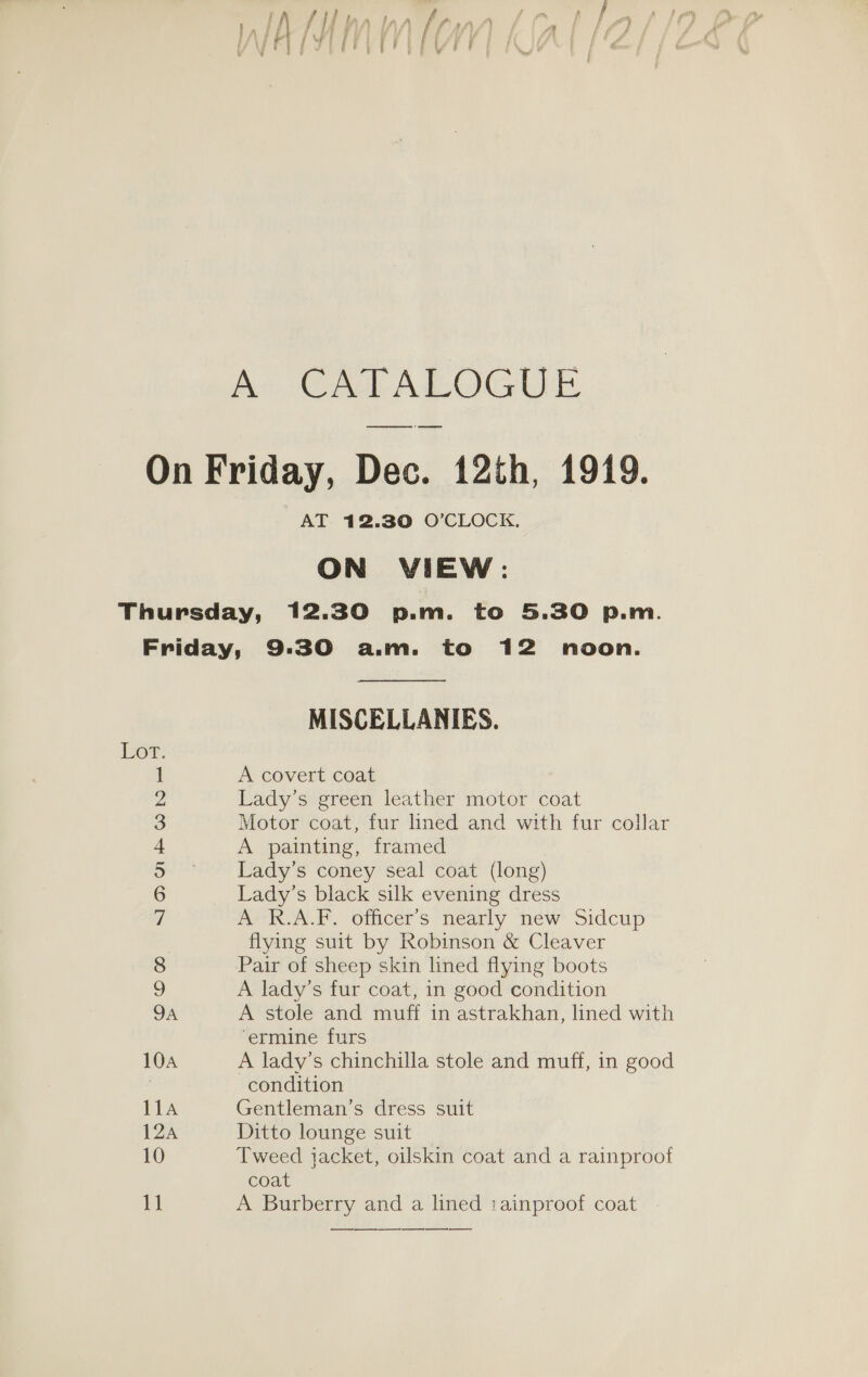 A CATALOGUE AT 12.30 O’CLOCK. ON VIEW: em o) COO “QSOS ak Owe — 7 ea a peed OoOnw = © &gt; Pb &gt; — —_— MISCELLANIES. A covert coat Lady’s green leather motor coat Motor coat, fur lined and with fur collar A painting, framed Lady’s coney seal coat (long) Lady’s black silk evening dress A R.A.F. officer’s nearly new Sidcup flying suit by Robinson &amp; Cleaver Pair of sheep skin lined flying boots A lady’s fur coat, in good condition A stole and muff in astrakhan, lined with ‘ermine furs A lady’s chinchilla stole and muff, in good condition Gentleman’s dress suit Ditto lounge suit Tweed jacket, oilskin coat and a rainproof coat A Burberry and a lined iainproof coat