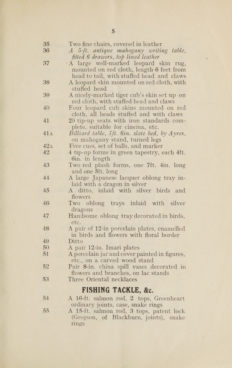 35 36 37 38 39 40 4] 41a AQA 42 43 44 45 AG. 47 48 49 50 51 52 53 54 55 5 Two fine chairs, covered in leather A 4-ft. antique mahogany writing table, fitted 6 drawers, top lined leather mounted on red cloth, length 6 feet from head to tail, with stuffed head and claws A leopard skin mounted on red cloth, with stuffed head A nicely-marked tiger cub’s skin set up on red cloth, with stuffed head and claws Four leopard cub skins mounted on red cloth, all heads stuffed and with claws 20 tip-up seats with iron standards com- plete, suitable for cinema, etc. Billiard table, 7ft. 6in. slate bed, by Avres, on mahogany stand, turned legs Five cues, set of balls, and marker 4 tip-up forms in green tapestry, each 4ft. 6in. in length Two red plush forms, one 7ft. 4in. long and one Sit. long A large Japanese lacquer oblong tray in- laid with a dragon in silver A ditto, inlaid with silver birds and flowers Two oblong trays inlaid with silver dragons Handsome oblong tray decorated in birds, EL. A pair of 12-in porcelain plates, enamelled in birds and flowers with floral border Ditto A pair 12-in. Imari plates A porcelain jar and cover painted in figures, etc., on a carved wood stand Pair 8-in. china spill vases decorated in flowers and branches, on lac stands Three Oriental necklaces FISHING TACKLE, &amp;c. A 16-ft. salmon rod, 2 tops, Greenheart ordinary joints, case, snake rings A 15-it. salmon rod, 3 tops, patent lock (Gregson, of Blackburn, joints), snake rings