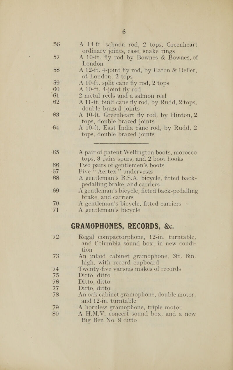 62 A 14-it. salmon rod, 2 tops, Greenheart ordinary joints, case, snake rings A 10-ft. fly rod by Bownes &amp; Bownes, of A 12-ft. 4-joint fly rod, by Eaton &amp; Deller, of London, 2 tops. A 10-it. split cane fly rod, 2 tops A 10-ft. 4-joint fly rod 2 metal reels and a salmon reel A 11-ft. built cane fly rod, by Rudd, 2 tops, double brazed joints A 10-it. Greenheart fly rod, by Hinton, 2 tops, double brazed joints A 10-it. East India-cane rod} by Rudd, 2 tops, double brazed joints A pair of patent Wellington boots, morocco tops, 3 pairs spurs, and 2 boot hooks Two pairs of gentlemen’s boots Five “ Aertex”” undervesis A gentleman’s B.S.A. bicycle, fitted back- pedalling brake, and carriers A gentleman’s bicycle, fitted back-pedalling brake, and carriers A gentleman’s bicycle, fitted carriers A gentleman’s bicycle Regal compactorphone, 12-in. turntable, and Columbia sound box, in new condi- tion An inlaid cabinet gramophone, 3ft. 6in. high, with record cupboard Twenty-five various makes of records Ditto, ditto Ditto, ditto Ditto, ditto An oak cabinet gramophone, double motor, and 12-in. turntable A hornless gramophone, triple motor A H.M.V. concert sound box, and a new Big Ben No. 9 ditto