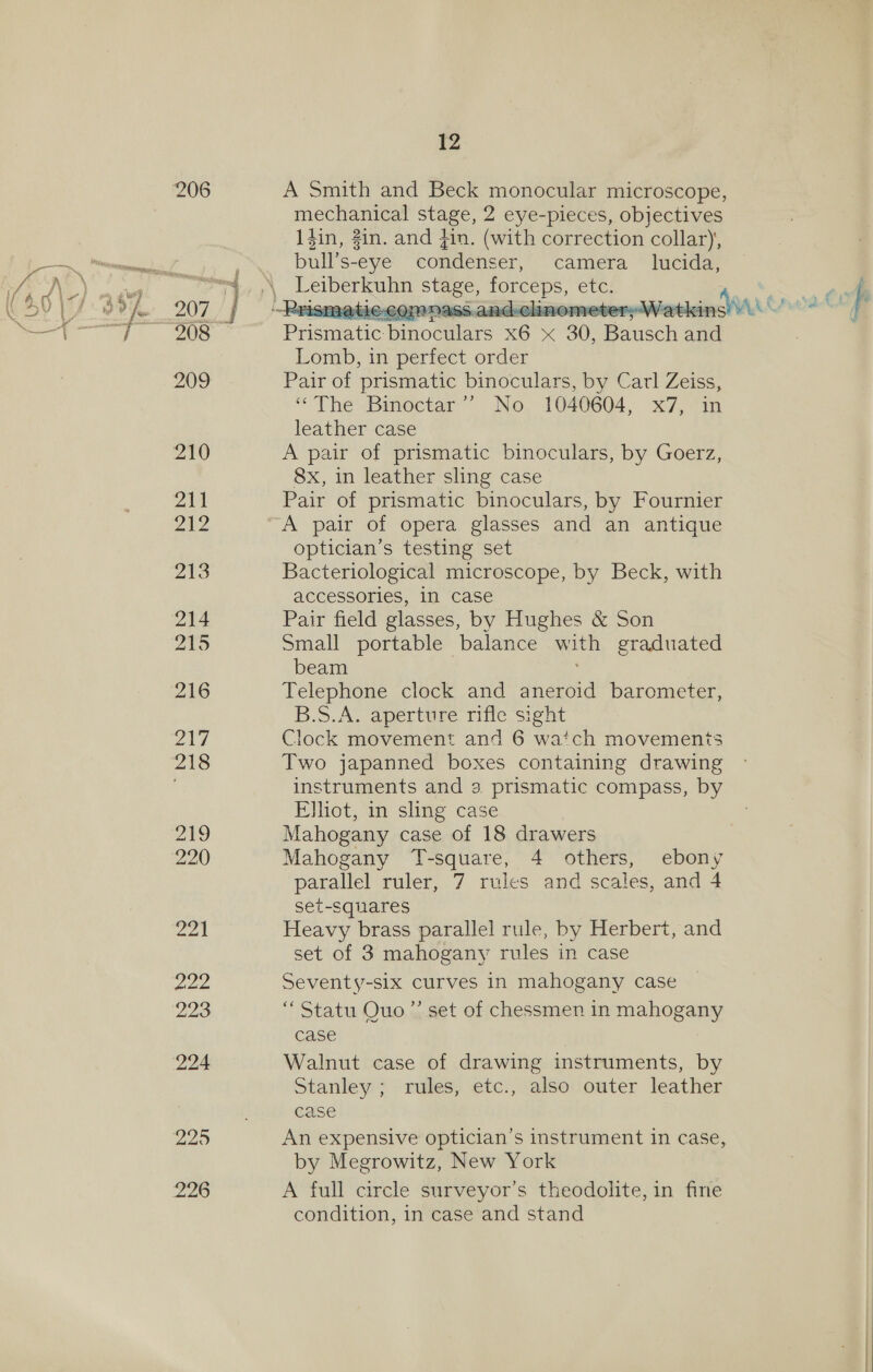 206 A Smith and Beck monocular microscope, mechanical stage, 2 eye-pieces, objectives 1$in, #in. and 41n. (with correction collar), bull’s-eye condenser, camera lucida,  “tN Detber kai stage, forceps, eves 207 } Prisma ALE-CON NASS.a ad-clinemeter elie A 4 208 — Prematic pinoemiars x6 x 30, Bausch and Lomb, in perfect order 209 Pair of prismatic binoculars, by Carl Zeiss, * The’ Bimoctar’’ No, 1040604, x7, “in leather case 210 A pair of prismatic binoculars, by Goerz, 8x, in leather sling case 214 Pair of prismatic binoculars, by Fournier 212 A pair of opera glasses and an antique optician’s testing set yA) Bacteriological microscope, by Beck, with accessories, in case 214 Pair field glasses, by Hughes &amp; Son ya by Small portable balance i eraduated beam 216 Telephone clock and Aneroid barometer, B.S.A. aperture rifle sight 217 Clock movement and 6 watch movements 218 Two japanned boxes containing drawing instruments and 3 prismatic compass, by Elliot, in sling case 219 Mahogany case of 18 drawers 220 Mahogany T-square, 4 others, ebony parallel ruler, 7 rules and scales, and 4 set-squares 221 Heavy brass parallel rule, by Herbert, and set of 3 mahogany rules in case 222 Seventy-six curves In mahogany case 223 “ Statu Quo”’ set of chessmen in mahogany case 224 Walnut case of drawing instruments, by Stanley ; rules, etc., also outer leather case 229 An expensive optician’s instrument in case, by Megrowitz, New York 226 A full circle surveyor’s theodolite, in fine condition, in case and stand