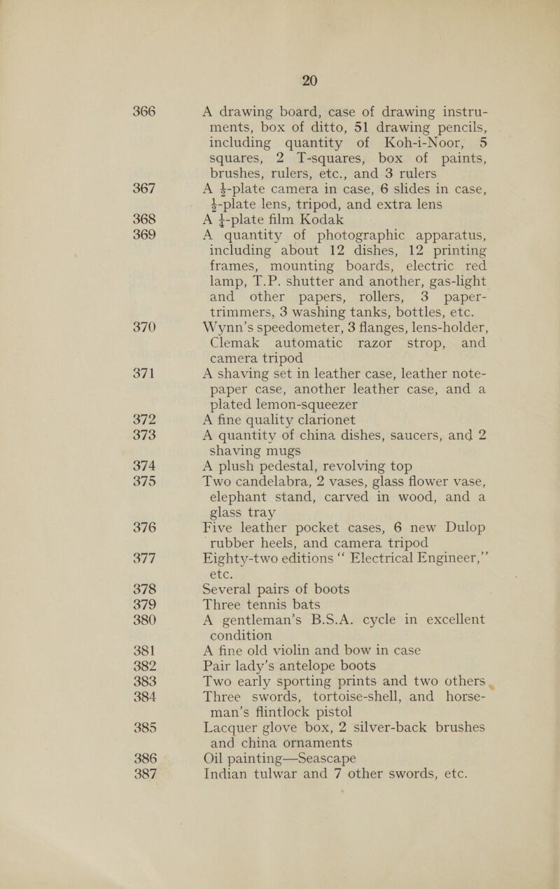 366 367 368 369 370 371 20 A drawing board, case of drawing instru- ments, box of ditto, 51 drawing pencils, including quantity of Koh-i-Noor, 5 squares, 2 T-squares, box of paints, brushes, rulers, etc., and 3 rulers A k-plate camera in case, 6 slides in case, 1-plate lens, tripod, and extra lens A }-plate film Kodak A quantity of photographic apparatus, including about 12 dishes, 12 printing frames, mounting boards, electric red lamp, T.P. shutter and another, gas-light and other. papers, rollers, 3 paper- trimmers, 3 washing tanks, bottles, etc. Wynn's speedometer, 3 flanges, lens-holder, Clemak automatic razor strop, and camera tripod A shaving set in leather case, leather note- paper case, another leather case, and a plated lemon-squeezer A fine quality clarionet A quantity of china dishes, saucers, and 2 shaving mugs A plush pedestal, revolving top Two candelabra, 2 vases, glass flower vase, elephant stand, carved in wood, and a glass tray ‘rubber heels, and camera tripod EFighty-two editions “‘ Electrical Engineer, ’ CUC. Several pairs of boots Three tennis bats A gentleman’s B.S.A. cycle in excellent condition A fine old violin and bow in case Pair lady’s antelope boots Two early spotting prints and two others . Three swords, tortoise-shell, and horse- man’s flintlock pistol Lacquer glove box, 2 silver-back brushes and china ornaments Oil painting—Seascape Indian tulwar and 7 other swords, etc.