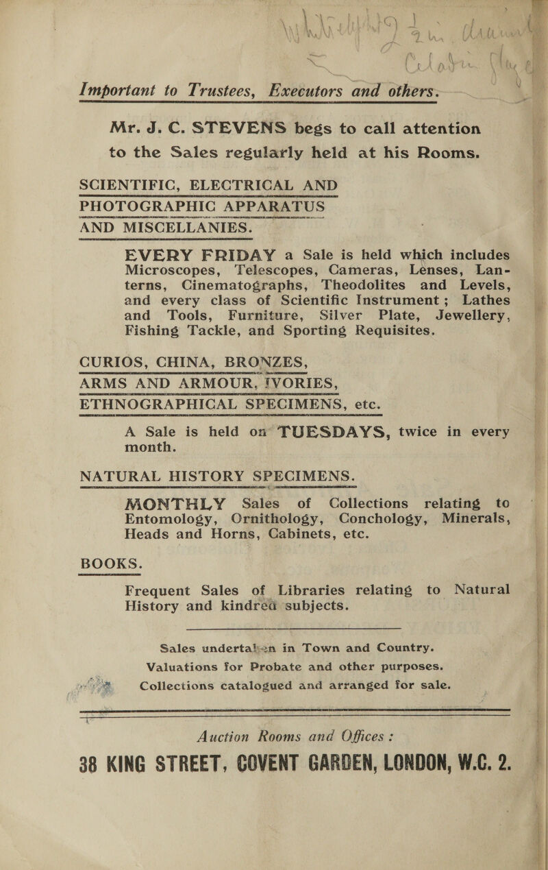 Important to Trustees, Executors and others. Mr. J. C. STEVENS begs to call attention to the Sales regularly held at his Rooms.  PHOTOGRAPHIC APPARATUS RFR EEA SNE TE ATR SENATE BN LN INA AND MISCELLANIES. EVERY FRIDAY a Sale is held which includes Microscopes, ‘Telescopes, Cameras, Lenses, Lan- terns, Cinematographs, Theodolites and Levels, and every class of Scientific Instrument; Lathes and Tools, Furniture, Silver Plate, Jewellery, Fishing Tackle, and Sporting Requisites. CURIOS, CHINA, BRONZES, ARMS AND ARMOUR, “TVORIES, ETHNOGRAPHICAL SPECIMENS, etc. A Sale is held on TUESDAYS, twice in every month. NATURAL HISTORY SPECIMENS. MONTHLY Sales of Paliucilions relating to Entomology, Ornithology, Conchology, Minerals, Heads and Horns, Cabinets, etc. BOOKS. Frequent Sales of Libraries relating to Nae History and kindred subjects. Sales undertal¢n in Town and Country. Valuations for Probate and other purposes. phim Collections catalogued and arranged for sale.  