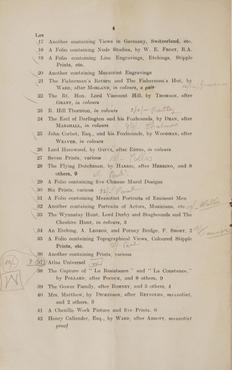 \, 80 4] 42 Another containing Views in Germany, Switzerland, etc. A Folio containing Nude Studies, by W. EH. Frost, R.A. Prints, ete. Another containing Mezzotint Hngravings The Rt. Hon. Lord Viscount Hill, by TxHomson, after GRANT, in colours R. Hill Thornton, in colours 4, ho — Amt en The Earl of Darlington and his Foxhounds, = Dan, after MARSHALL, in colours OQ iC) x7, Lan John Corbet, Esq., and his Foxhounds, i WoopMan, after WEAVER, in colours Lord Harewood, by Gauct, after ore in colours Seven Prints, various /A/_— ( ¢tiK The Flying Dutchman, ba Harris, after Herrine, and 8 others, 9 Ae Fay A Folio contents ane eogeene veo Designs Six Prints, varicus $4). Pe nae A Foho containing vee Porteniky of eer Men &gt; Another containing Portraits of Actors, Musicians, etc. /¢ Cheshire Hunt, in colours, 3 A Folio containing Tog mesp ical yy Coloured Stipple Prints, etc. ; b ng A Another containing Prints, various The Capture of “Ta Resistance’ and ‘“ La Constance, ’’ by PotLarp, after Pocock, and 8 others, 9 The Gower Family, after Romney, and 8 others, 4 Mrs. Matthew, by Dickinson, after REyNoLps, mezzotint, and 2 others, 3 A Chenille Work Picture and five Prints, 6 Henry Callender, Esq., by Warp, after Apsotr, mezzotint proof © + ~~ &gt; j y 2 a EE a ee ee 6 ANN ee NE ee