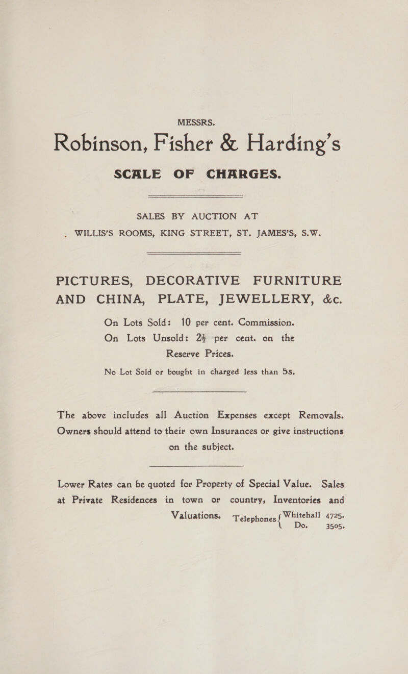 MESSRS. Robinson, Fisher &amp; Harding's SCALE OF CHARGES. SALES BY AUCTION AT . WILLIS’S ROOMS, KING STREET, ST. JAMES’S, S.W. PICTURES, DECORATIVE FURNITURE AND CHINA, PLATE, JEWELLERY, cc. On Lots Sold: 10 per cent. Commission. On Lots Unsold: 24 per cent. on the Reserve Prices. No Lot Sold or bought in charged less than 5s, The above includes all Auction Expenses except Removals. Owners should attend to their own Insurances or give instructions on the subject. Lower Rates can be quoted for Property of Special Value. Sales at Private Residences in town or country, Inventories and Valuations. Telephones aa 4725. 0. 3505.