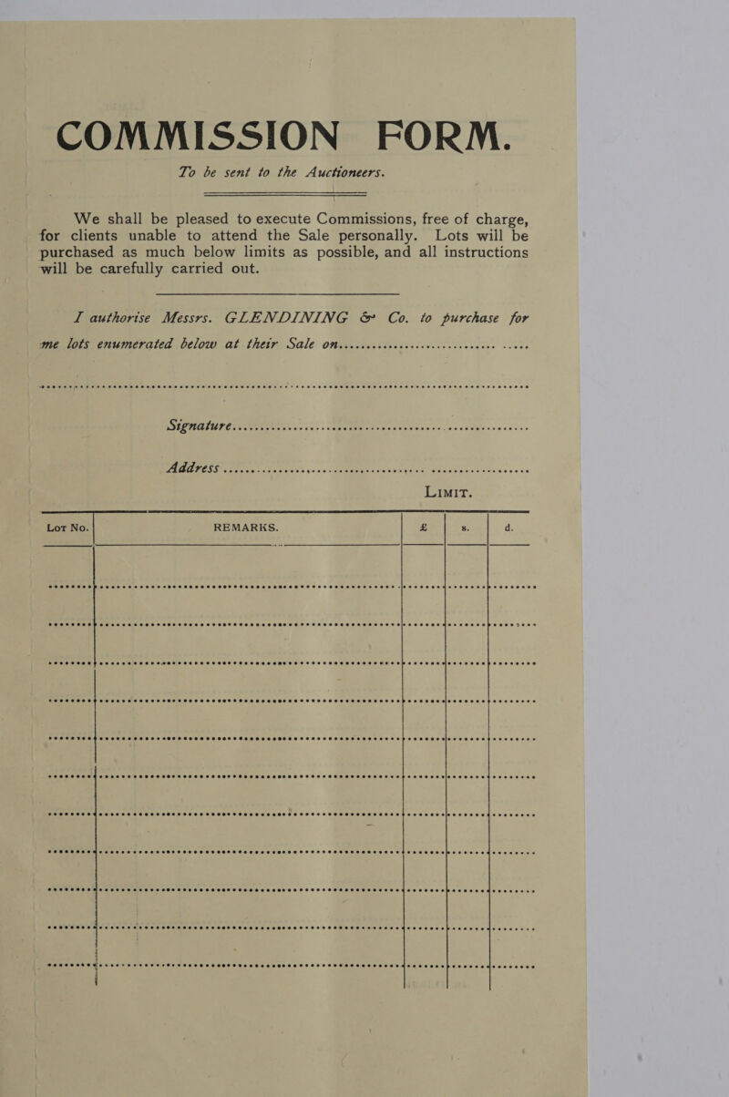 COMMISSION FORM. To be sent to the Auctioneers. We shall be pleased to execute Commissions, free of charge, for clients unable to attend the Sale personally. Lots wiil be purchased as much below limits as possible, and all instructions will be carefully carried out. ; I authorise Messrs. GLENDINING &amp; Co. to purchase for me lots enumerated below at thety Sale Omsicccccccccccccceccecccececes csoes USICALUA LAUR ten t's ss. CoptaE ee ss «shee sss A, ae CE ee Gt: NE Ces... | ec ca Seu vec cha wutcth veeces Lot No. REMARKS.   eveceeee SHSTSHSSHSSSHHSHSSHSSHHSHSSHHFSHSHHSSHSHSHSSHSSTHSHESSHESEHOHS +H SHHHETHE HHH HEME EE HEEED CO SSSSSSHOSS SHOTS HSS SHSHSOFH SSH HESEOHESHSHHSHHHHSHEHHHEHEHHETHSSHTHEEHSED SOS EOPSOEETES® SHSHSSHSSHSHSSSSOHSSSHSSHSHSSSHFSHSHSEHSSESESHESHRHESTHSSHSSHSSSSHSHESHSES EH SEH ESE HMOESS HOSES HPSESEBESE SPHOSSSHSSSSHSSHHESHEHSHSSSSSSTHESSEHSHSSSSSSTESSSSEHSSHSSSSSESSSESB288 eeeeeesiceceeeoeepeeeeesee eoeeerse0 