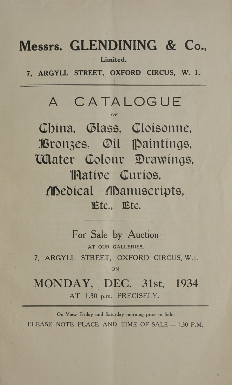 Messrs. GLENDINING &amp; Ca., Limited. 7, ARGYLL STREET, OXFORD CIRCUS, W. 1.  A CATALOGUE China, Glass, Cloisonne, Bronzes, Oil Paintings, Uater Colour Drawings, ative Curios, Medical Manuscripts, Ktc., Lte. For Sale by Auction AT OUR GALLERIES, Fee ee, Sine. |, TN rPORD CIRCUS, WI. ON MONDAY, DEC. 3lst, 1934 AT 1.30 p.m. PRECISELY. On View Friday and Saturday morning prior to Sale. PLEASE NOTE PLACE AND TIME OF SALE — 1.30 P.M.