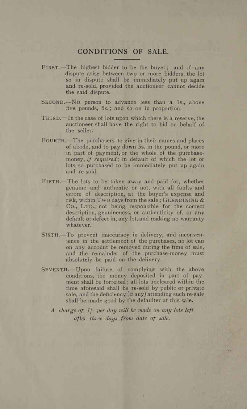CONDITIONS OF SALE. First.—The highest bidder to be the buyer; and if any dispute arise between two or more bidders, the lot so in dispute shall be immediately put up again and re-sold, provided the auctioneer cannot decide the said dispute. SECOND.-—NO person to advance less than a ls., above Give pounds, 5s.; and so on in proportion. THIRD.—In the case of lots upon which there is a reserve, the auctioneer shall have the right to bid on behalf of the seller. FOURTH.—The purchasers to give in their names and places of abode, and to pay down 5s. in the pound, or more in part of payment, or the whole of the purchase- money, zf required; in default of which the lot or lots so purchased to be immediately put up again and re-sold. FIFTH.—The lots to be taken away and paid for, whether genuine and authentic or not, with all faults and errors of description, at the buyer’s expense and risk, within Two days from the sale; GLENDINING &amp; Co., Lrp., not being responsible for the correct description, genuineness, or authenticity of, or any default or defect in, any lot,and making no warranty whatever. SIXTH.—To prevent inaccuracy in delivery, and inconven- ience in the settlement of the purchases, no lot can on any account be removed during the time of sale, and the remainder of the purchase-money must absolutely be paid on the delivery. SEVENTH.—Upon failure of complying with the above conditions, the money deposited in part of pay- ment shall be forfeited; all lots uncleared within the time aforesaid shall be re-sold by public or private sale, and the deficiency (if any) attending such re-sale shall be made good by the defaulter at this sale. A charge of 1/- per day will be made on any lots left after three days from date of sale.