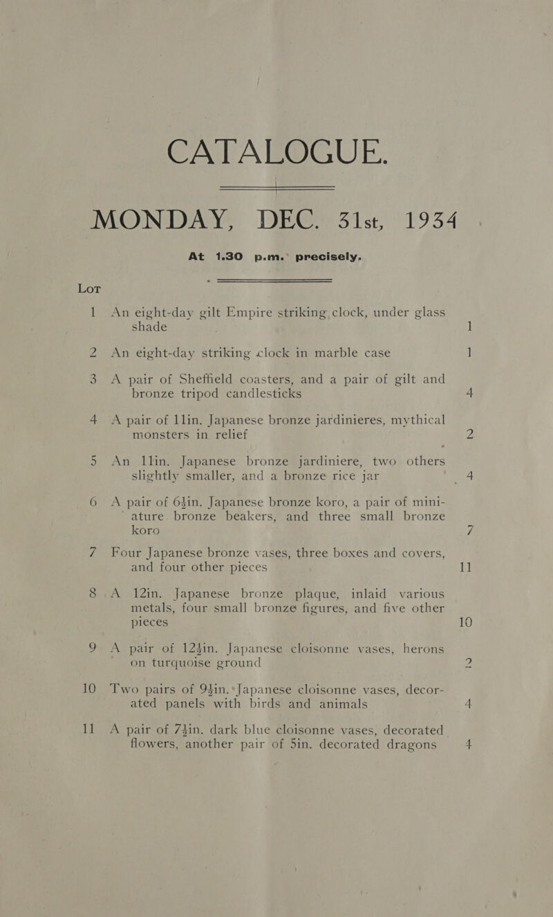 CATALOGUE. | MONDAY, DEC. 31st, 1934 At 1.30 p.m.’ precisely.   Lot 1 An eight-day gilt Empire striking clock, under glass shade 2 An eight-day striking clock in marble case 3 <A pair of Sheffeld coasters, and a pair of gilt and bronze tripod candlesticks 4 <A pair of llin. Japanese bronze jardinieres, mythical ionsters in relief « 5 An 1llin. Japanese bronze jardiniere, two others slightly smaller, and a bronze rice jar 6 A pair of 64in. Japanese bronze koro, a pair of mini- ~ ature. bronze beakers, and three small bronze koro 7 Four Japanese bronze vases, three boxes and covers, and four other pieces 8 .A 12in. Japanese bronze plaque, inlaid various metals, four small bronze figures, and five other 9 A pair of 123in. Japanese cloisonne vases, herons on turquoise ground 10 Two pairs of 94in.*Japanese cloisonne vases, decor- ated panels with birds and animals 11 A pair of 7$in. dark blue cloisonne vases, decorated flowers, another pair of 5in. decorated dragons ots Nu 1]