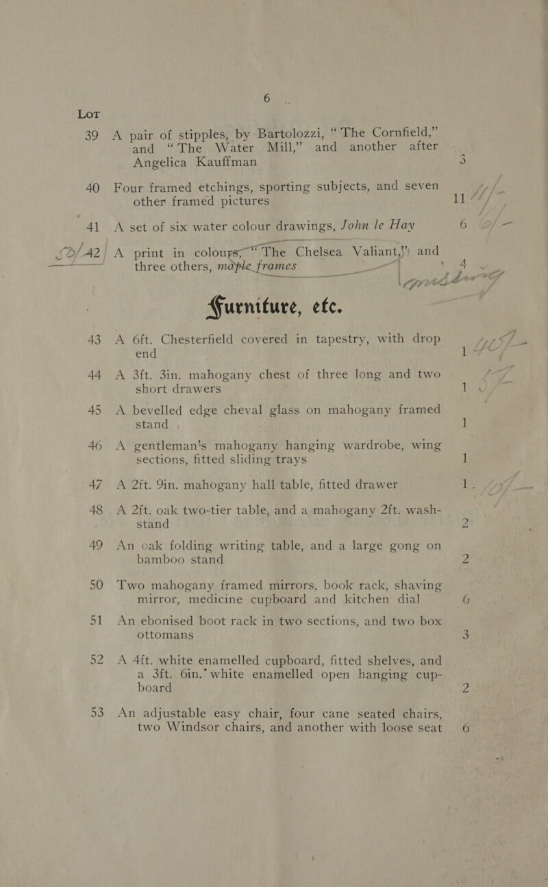 Sb/42 43 92 53 A pair of stipples, by Bartolozzi, “The Cornfield,” and “The Water - Mill,” and another after | Angelica Kauffman 5 Four framed etchings, sporting subjects, and seven A set of six water colour drawings, John le Hay 6 A print in colours; “ The Chelsea Valiant, y and three others, maple. frames Nie | 4. LST we Furniture, efc. A 6ft. Chesterfield covered in tapestry, with drop end A 3ft. 3in. mahogany chest of three long and two short drawers 1 A bevelled edge cheval glass on mahogany framed stand 1 A gentleman’s mahogany hanging wardrobe, wing sections, fitted sliding trays 1 A 2ft. 9in. mahogany hall table, fitted drawer ike A 2ft. oak two-tier table, and a mahogany 2ft. wash- stand 2 An oak folding writing table, and a large gong on bamboo stand Za Two mahogany framed mirrors, book rack, shaving mirror, medicine cupboard and kitchen dial G An ebonised boot rack in two sections, and two box ottomans 3 A 4ft. white enamelled cupboard, fitted shelves, and a 3ft. 6in.” white enamelled open hanging cup- board 2 An adjustable easy chair, four cane seated chairs,