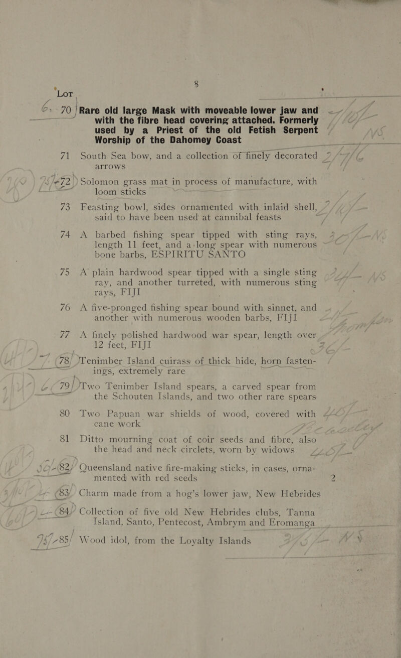 ¢ LoT 6, 70 Rare old large Mask with moveable lower jaw and sas Se) Ese with the fibre head covering attached. Formerly used by a Priest of the old Fetish Serpent Worship of the Dahomey Coast 71 South Sea bow, and a collection of finely decorated arrows é/#72 )Solomon grass mat in ‘process of manufacture, with loom sticks 73 Feasting bowl, sides ornamented with inlaid shell, said to awe been used at cannibal feasts 74. A barbed fishing spear tipped with sting rays, length 11 feet, and a:long spear with numerous bone barbs, ESPIRITU SANTO 75 A plain hardwood spear tipped with a single sting ray, and another turreted, with numerous sting rays, FIJI 76 A five-pronged fishing spear bound with sinnet, and another with numerous wooden barbs, FIJI 77 <A finely polished hardwood war spear, length over . le feet heli Z 78; /Tenimber Island cuirass of thick hide, horn fasten- nste. ane ee ings, extremely rare ~é79}/Two Tenimber Island spears, a carved spear from Taree the Schouten Islands, and two other rare spears 80 Two Papuan war shields of wood, covered with cane work 81 Ditto mourning coat of coir seeds’ and fibre, also the head and neck circlets, worn by widows }0/-(82/ Queensland native fire-making sticks, in cases, orna- aa mented with red seeds ~~ (83) Charm made from a hog’s lower jaw, New Hebrides c+ (84) Collection of five old New Hebrides clubs, Tanna Island, Santo, Pentecost, Ambrym and Eromanga 74 785/ Wood idol, from the Loyalty Islands
