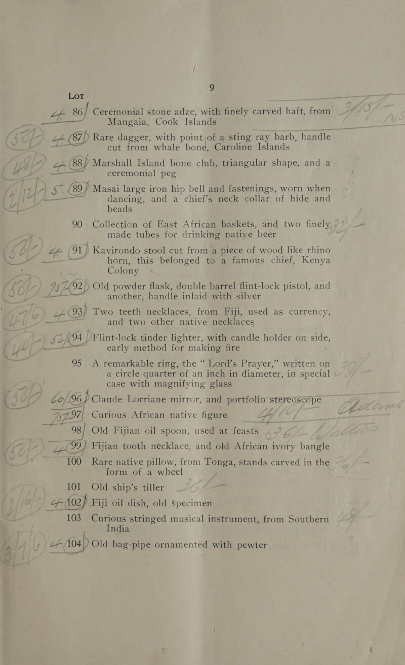 _ / Ue ete —- 19 | vi MES 9 Ceremonial stone adze, with finely carved haft, from Mangaia, Cook Islands cut from whale bone, Caroline Islands ceremonial peg dancing, and a chief’s neck collar of hide and beads Collection of East African baskets, and two finely made tubes for drinking native beer Kavirondo stool cut from a piece of wood like rhino horn, this belonged to a famous chief, Kenya Colony another, handle inlaid with silver and two other native necklaces VF lint+lock tinder lighter, with candle holder on side, early method for making fire ” A remarkable ring, the “ Lord’s Prayer,” written on a circle quarter of an inch in diameter, in special case with magnifying glass Curious African native figure ‘ “4 Old Fijian oil spoon, used at feast } | Fijian tooth necklace, and old African ivory bangle Rare native pillow, from Tonga, stands carved in the form of a wheel Old ship’s tiller 90 of 91] | Is 492 - cr (93) (of 94) 95 Aa 7.97 | se) peeyasey ow AM —“] 100 101 Pete (Cs Curious stringed musical instrument, from Southern India ee >