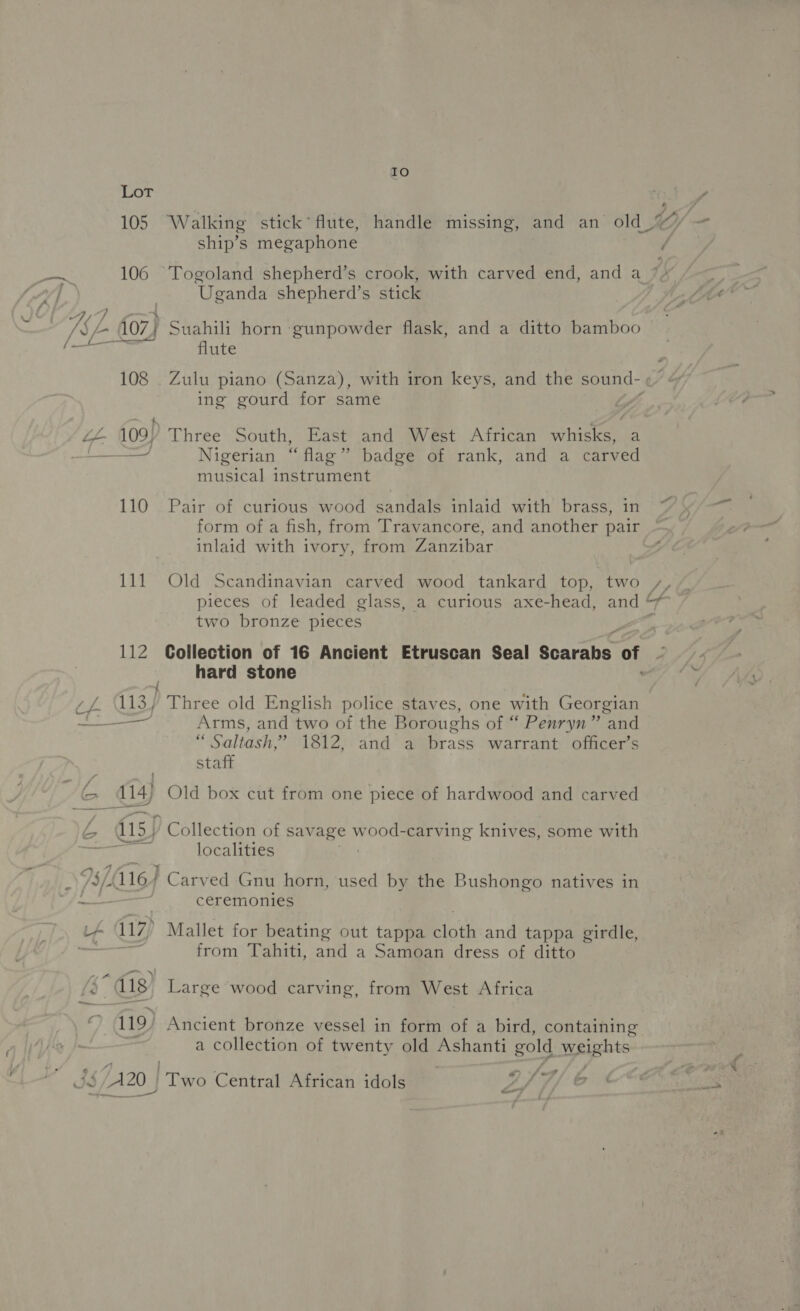 IO LoT 105 Walking stick’ flute, handle missing, and an old_ ship’s megaphone 4 ak 106 Togoland shepherd’s crook, with carved end, and a_ q Cy 4 ie Uganda shepherd’s stick “ag, {07} Suahili horn gunpowder flask, and a ditto bamboo flute 108 . Zulu piano (Sanza), with iron keys, and the sound- | ing gourd for same vA iL 109) Three South, East and West African eas a a Nigerian “ flag” badge of rank, and a carved musical instrument a 110 Pair of curious wood sandals inlaid with brass, in form of a fish, from Travancore, and another pair inlaid with ivory, from Zanzibar 111. Old Scandinavian carved wood tankard top, two y, pieces of leaded glass, a curious axe-head, and “7 two bronze pieces 112 Collection of 16 Ancient Etruscan Seal Searanet of hard stone ; ; - : (4 113) Three old English police staves, one with Georgian a an Arms, and two of the Boroughs of “ Penryn” and “ Saltash,’ 1812, and a brass warrant officer’s staff Wea 114) Old box cut from one piece of hardwood and carved _— és 115) ‘Collection of sav age wood-carving knives, some with an FS localities TS sie ¥ . . _ /§/-1167 Carved Gnu horn, used by the Bushongo natives in hfe ceremonies if 117) Mallet for beating out tappa Blotht and tappa girdle, = : from Tahiti, and a Samoan dress of ditto fs Ug, Large wood carving, from West Africa 119) Ancient bronze vessel in form of a bird, containing a collection of twenty old pienart gold Weights - JIS /A20 | ite Central African idols yi, (F &amp; ¢ a