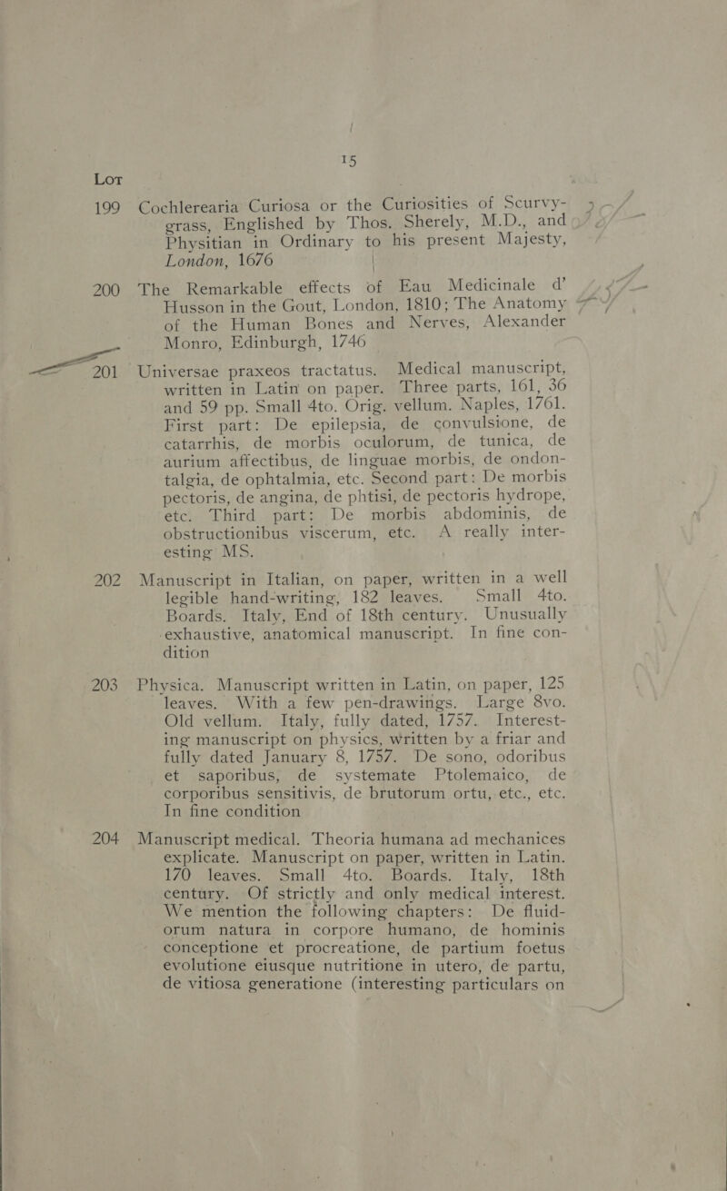  199 Cochlerearia Curiosa or the Curiosities of Scurvy- erass, Englished by Thos, Sherely, M.D., and Physitian in Ordinary to his present Majesty, London, 1676 | | 200 The Remarkable effects of Eau Medicinale @’ Husson in the Gout, London, 1810; The Anatomy of the Human Bones and Nerves, Alexander Monro, Edinburgh, 1746 ~ 201 Universae praxeos tractatus. Medical manuscript, written in Latin on paper. Three parts, 161, 36 and 59 pp. Small 4to. Orig, vellum. Naples, 1761. First part: De epilepsia, de convulsione, de catarrhis, de morbis oculorum, de tunica, de aurium affectibus, de linguae morbis, de ondon- talgia, de ophtalmia, etc. Second part: De morbis pectoris, de angina, de phtisi, de pectoris hydrope, etc. Third part: De morbis abdominis, de obstructionibus viscerum, etc. A really inter- esting MS. 202 Manuscript in Italian, on paper, written in a well legible hand-writing, 182 leaves. Small 4to. Boards. Italy, End of 18th century. Unusually -exhaustive, anatomical manuscript. In fine con- dition 203 Physica. Manuscript written in Latin, on paper, 125 leaves. With a few pen-drawings. Large 8vo. Old vellum. Italy, fully dated, 1757. Interest- ing manuscript on physics, written by a friar and fully dated January 8, 1757. De sono, odoribus et saporibus, de systemate Ptolemaico, de corporibus sensitivis, de brutorum ortu, etc., etc. In fine condition ! 204 Manuscript medical. Theoria humana ad mechanices explicate. Manuscript on paper, written in Latin. 170 leaves. Small 4to. Boards. Italy, 18th century. Of strictly and only medical interest. We mention the following chapters: De fluid- orum natura in corpore humano, de hominis conceptione et procreatione, de partium foetus evolutione eiusque nutritione in utero, de partu, de vitiosa generatione (interesting particulars on