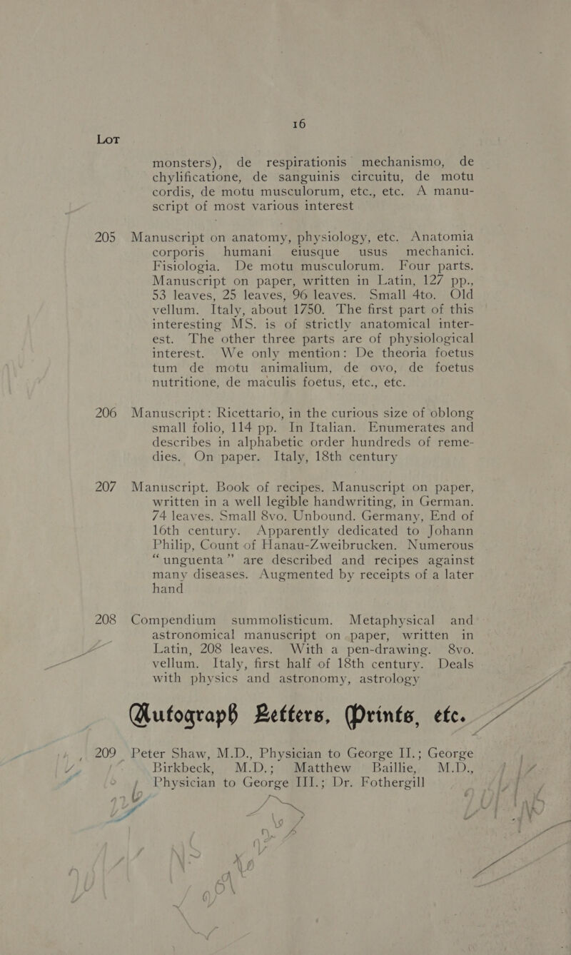 205 206 207 208 16 monsters), de respirationis mechanismo, de chylificatione, de sanguinis circuitu, de motu cordis, de motu musculorum, etc., etc. A manu- script of most various interest Manuscript on anatomy, physiology, etc. Anatomia corporis humani eiusque usus mechanici. Fisiologia. De motu musculorum. Four parts. Manuscript on paper, written in Latin, 127 pp., 53 leaves, 25 leaves, 96 leaves. Small 4to. Old vellum. Italy, about 1750. The first part of this interesting MS. is of strictly anatomical inter- est. The other three parts are of physiological interest. We only mention: De theoria foetus tum de motu animalium, de ovo, de foetus nutritione, de maculis foetus, etc., etc. Manuscript: Ricettario, in the curious size of oblong small folio, 114 pp. In Italian. Enumerates and describes in alphabetic order hundreds of reme- dies. On paper. Italy, 18th century Manuscript. Book of recipes. Manuscript on paper, written in a well legible handwriting, in German. 74 leaves. Small 8vo. Unbound. Germany, End of 16th century. Apparently dedicated to Johann Philip, Count of Hanau-Zweibrucken. Numerous “unguenta’’ are described and recipes against many diseases. Augmented by receipts of a later hand Compendium summolisticum. Metaphysical and astronomical manuscript on paper, written in Latin, 208 leaves. With a pen-drawing. 8vo. vellum. Italy, first half of 18th century. Deals with physics and astronomy, astrology Qutfograp§ Letters, Prints, etc. Peter Shaw, M.D., Physician to George II.; George Birkbeck; , M:D,; )Ghatthew:.“‘Bailhe, M:D, j Physician to George III.; Dr. Fothergill