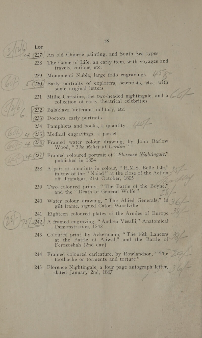 244 245 18 The Game of Life, an early item, with voyages and travels, curious, etc. é y i ~ \ Monumenti Nubia, large folio engravings /&amp; some original letters collection of early theatrical celebrities Balaklava Veterans, military, etc. Doctors, early portraits ~ Pamphlets and books, a quantity Medical engravings, a parcel Wood, “ The Rehef of Gordon” published in 1854 A pair of aquatints in colour, “ H.M.S. Belle Isle,” off Trafalgar, 21st October, 1805 and the “ Death of General Wolfe”. eilt frame, signed Caton Woodville Demonstration, 1542 Coloured print, by Ackermann, “The 16th Lancers Ferozoshah (2nd day) - toothache or torments and torture” Florence Nightingale, a four page autograph Jus dated January 2nd, Bey , £ f 7 f