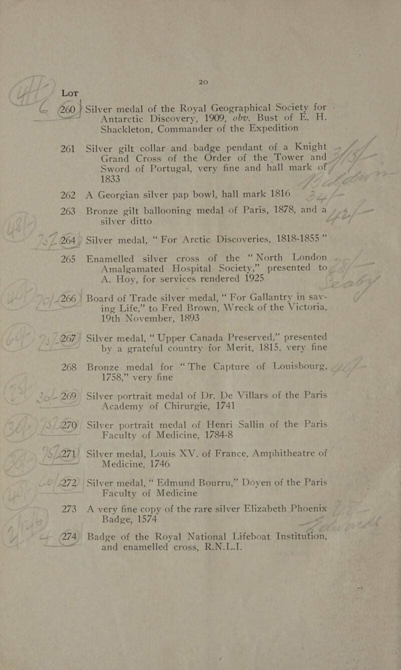 C 260 261 262 263 265 20 Silver medal of the Royal Geographical Society for - Antarctic Discovery, 1909, obv. Bust of E. H. Shackleton, Commander of the Expedition Silver gilt collar and badge pendant of a Knight Sword of Portugal, very fine and hall mark of, 1833 A Georgian silver pap bowl, hall mark 1816 Bronze gilt ballooning medal of Paris, 1878, and a silver ditto | Silver medal, “ For Arctic Discoveries, 1818-1855 ” “ North London presented to Enamelled silver cross of the Amalgamated Hospital Society,” A. Hoy, for services rendered 1925 Board of Trade silver medal, ‘ For Gallantry in sav- ing Life,” to Fred Brown, Wreck of the Victoria, 19th November, 1893 Silver medal, “ Upper Canada Preserved,” presented by a grateful country for Merit, 1815, very fine Bronze medal for “The Capture of Louisbourg, 1758,” very fine Silver portrait medal of Dr. De Villars of the Paris Academy of Chirurgie, 1741 Silver portrait medal of Henri Sallin of the Paris Faculty of Medicine, 1784-8 Medicine, 1746 Silver medal, “ Edmund Bourru,” Doyen of the Paris Faculty of Medicine A very fine copy of the rare silver Elizabeth Phoenix Badge, 1574 Badge of the Royal National Lifeboat Institution, and enamelled cross, R.N.L.I