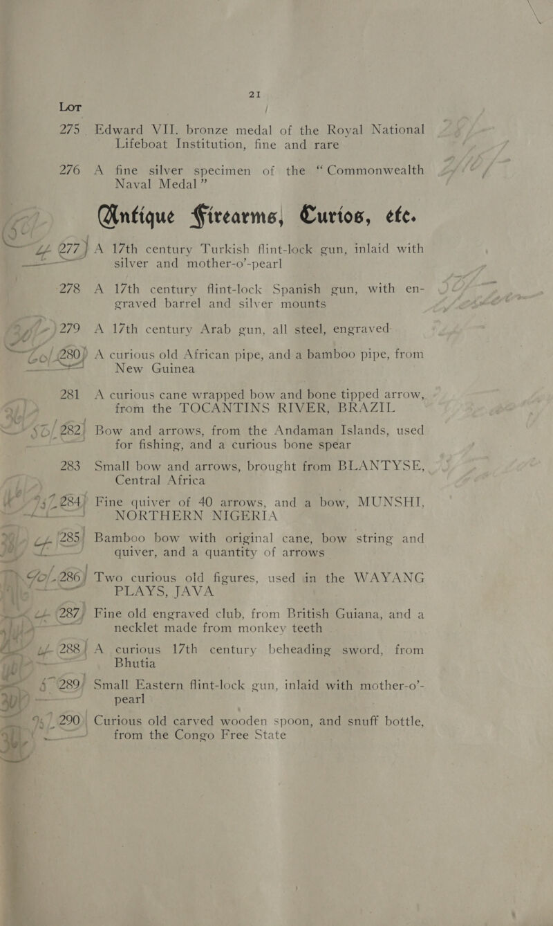 4 - f ’ Lf (288 $280) 9, ) 290) 21 Lifeboat Institution, fine and rare A fine silver specimen of the “ Commonwealth Naval Medal” Gntique Firearms, Curios, efe. silver and mother-o’-pearl A 17th century flint-lock Spanish gun, with en- graved barrel and silver mounts A 17th century Arab gun, all steel, engraved: A curious old African pipe, and a bamboo pipe, from New Guinea A curious cane wrapped bow and bone tipped arrow, from the TOCANTINS RIVER, BRAZIL for fishing, and a curious bone spear Small bow and arrows, brought from BLANTYSE, Central Africa Fine quiver of 40 arrows, and a bate MUNSHI, NORTHERN NIGERIA quiver, and a quantity of arrows— Two curious old figures, used in the WAYANG Pa Vo PAV AX Fine old engraved club, from British Guiana, and a necklet made from monkey teeth A curious 17th century beheading sword, from Bhutia Small Eastern flint-lock gun, inlaid with mother-o’- pearl Curious old carved wooden spoon, and snuff bottle, from the Congo Free State